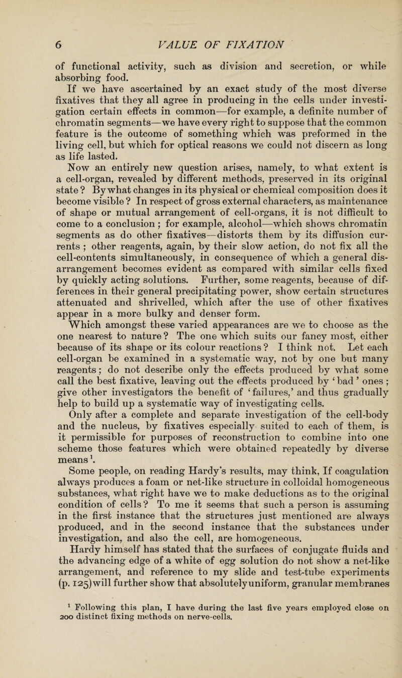 of functional activity, such as division and secretion, or while absorbing food. If we have ascertained by an exact study of the most diverse fixatives that they all agree in producing in the cells under investi¬ gation certain effects in common—for example, a definite number of chromatin segments—we have every right to suppose that the common feature is the outcome of something which was preformed in the living cell, but which for optical reasons we could not discern as long as life lasted. Now an entirely new question arises, namely, to what extent is a cell-organ, revealed by different methods, preserved in its original state ? By what changes in its physical or chemical composition does it become visible ? In respect of gross external characters, as maintenance of shape or mutual arrangement of cell-organs, it is not difficult to come to a conclusion ; for example, alcohol—wTiich shows chromatin segments as do other fixatives—distorts them by its diffusion cur¬ rents ; other reagents, again, by their slow action, do not fix all the cell-contents simultaneously, in consequence of which a general dis¬ arrangement becomes evident as compared with similar cells fixed by quickly acting solutions. Further, some reagents, because of dif¬ ferences in their general precipitating power, show certain structures attenuated and shrivelled, which after the use of other fixatives appear in a more bulky and denser form. Which amongst these varied appearances are we to choose as the one nearest to nature ? The one which suits our fancy most, either because of its shape or its colour reactions ? I think not. Let each cell-organ be examined in a systematic way, not by one but many reagents; do not describe only the effects produced by what some call the best fixative, leaving out the effects produced by ‘ bad ’ ones ; give other investigators the benefit of ‘failures,’ and thus gradually help to build up a systematic way of investigating cells. Only after a complete and separate investigation of the cell-body and the nucleus, by fixatives especially suited to each of them, is it permissible for purposes of reconstruction to combine into one scheme those features which were obtained repeatedly by diverse means \ Some people, on reading Hardy’s results, may think, If coagulation always produces a foam or net-like structure in colloidal homogeneous substances, what right have we to make deductions as to the original condition of cells ? To me it seems that such a person is assuming in the first instance that the structures just mentioned are always produced, and in the second instance that the substances under investigation, and also the cell, are homogeneous. Hardy himself has stated that the surfaces of conjugate fluids and the advancing edge of a white of egg solution do not show a net-like arrangement, and reference to my slide and test-tube experiments (p. I25)will further show that absolutelyuniform, granular membranes 1 Following this plan, I have during the last five years employed close on 200 distinct fixing methods on nerve-cells.
