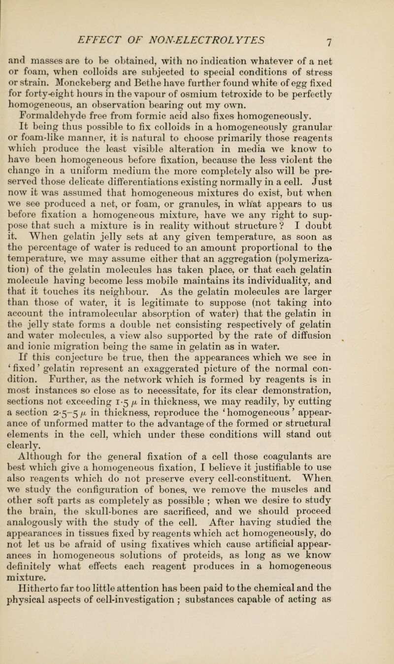 EFFECT OF NON-ELECTROLYTES and masses are to be obtained, with no indication whatever of a net or foam, when colloids are subjected to special conditions of stress or strain. Monckeberg and Bethe have further found white of egg fixed for forty-eight hours in the vapour of osmium tetroxide to be perfectly homogeneous, an observation bearing out my own. Formaldehyde free from formic acid also fixes homogeneously. It being thus possible to fix colloids in a homogeneously granular or foam-like manner, it is natural to choose primarily those reagents which produce the least visible alteration in media we know to have been homogeneous before fixation, because the less violent the change in a uniform medium the more completely also will be pre¬ served those delicate differentiations existing normally in a cell. Just now it was assumed that homogeneous mixtures do exist, but when we see produced a net, or foam, or granules, in what appears to us before fixation a homogeneous mixture, have we any right to sup¬ pose that such a mixture is in reality without structure ? I doubt it. When gelatin jelly sets at any given temperature, as soon as the percentage of water is reduced to an amount proportional to the temperature, we may assume either that an aggregation (polymeriza¬ tion) of the gelatin molecules has taken place, or that each gelatin molecule having become less mobile maintains its individuality, and that it touches its neighbour. As the gelatin molecules are larger than those of water, it is legitimate to suppose (not taking into account the intramolecular absorption of water) that the gelatin in the jelly state forms a double net consisting respectively of gelatin and water molecules, a view also supported by the rate of diffusion and ionic migration being the same in gelatin as in water. If this conjecture be true, then the appearances which we see in ‘ fixed ’ gelatin represent an exaggerated picture of the normal con¬ dition. Further, as the network which is formed by reagents is in most instances so close as to necessitate, for its clear demonstration, sections not exceeding 1-5 /z in thickness, we may readily, by cutting a section 2-5-5 f1 in thickness, reproduce the 1 homogeneous ’ appear¬ ance of unformed matter to the advantage of the formed or structural elements in the cell, which under these conditions will stand out clearly. Although for the general fixation of a cell those coagulants are best which give a homogeneous fixation, I believe it justifiable to use also reagents which do not preserve every cell-constituent. When we study the configuration of bones, we remove the muscles and other soft parts as completely as possible ; whe-n we desire to study the brain, the skull-bones are sacrificed, and we should proceed analogously with the study of the cell. After having studied the appearances in tissues fixed by reagents which act homogeneously, do not let us be afraid of using fixatives which cause artificial appear¬ ances in homogeneous solutions of proteids, as long as we know definitely what effects each reagent produces in a homogeneous mixture. Hitherto far too little attention has been paid to the chemical and the physical aspects of cell-investigation ; substances capable of acting as