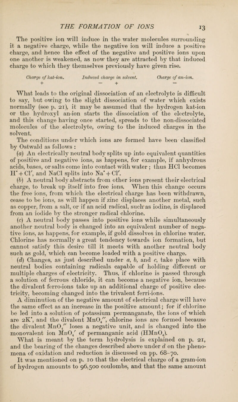 THE FORMATION OF IONS The positive ion will induce in the water molecules surrounding it a negative charge, while the negative ion will induce a positive charge, and hence the effect of the negative and positive ions upon one another is weakened, as now they are attracted by that induced charge to which they themselves previously have given rise. Charge of lcat-ion. Induced charge in solvent. Charge of an-ion. + - + - What leads to the original dissociation of an electrolyte is difficult to say, but owing to the slight dissociation of water which exists normally (see p. 21), it may be assumed that the hydrogen kat-ion or the hydroxyl an-ion starts the dissociation of the electrolyte, and this change having once started, spreads to the non-dissociated molecules of the electrolyte, owing to the induced charges in the solvent. The conditions under which ions are formed have been classified by Ostwald as follows : (a) An electrically neutral body splits up into equivalent quantities of positive and negative ions, as happens, for example, if anhydrous acids, bases, or salts come into contact with water ; thus HC1 becomes H' + Cb, and NaCl splits into Na+Cl'. (5) A neutral body abstracts from other ions present their electrical charge, to break up itself into free ions. When this change occurs the free ions, from which the electrical charge has been withdrawn, cease to be ions, as will happen if zinc displaces another metal, such as copper, from a salt, or if an acid radical, suclr as iodine, is displaced from an iodide by the stronger radical chlorine. (c) A neutral body passes into positive ions while simultaneously another neutral body is changed into an equivalent number of nega¬ tive ions, as happens, for example, if gold dissolves in chlorine water. Chlorine has normally a great tendency towards ion formation, but cannot satisfy this desire till it meets with another neutral body such as gold, which can become loaded with a positive charge. (d) Changes, as just described under a, b, and c, take place with neutral bodies containing radicals capable of holding different or multiple charges of electricity. Thus, if chlorine is passed through a solution of ferrous chloride, it can become a negative ion, because the divalent ferro-ions take up an additional charge of positive elec¬ tricity, becoming changed into the trivalent ferri-ions. A diminution of the negative amount of electrical charge will have the same effect as an increase in the positive amount; for if chlorine be led into a solution of potassium permanganate, the ions of which are 2K’, and the divalent MnO/', chlorine ions are formed because the divalent MnO/' loses a negative unit, and is changed into the monovalent ion MnO/ of permanganic acid (HMnOJ, What is meant by the term hydrolysis is explained on p. 21, and the bearing of the changes described above under d on the pheno¬ mena of oxidation and reduction is discussed on pp. 68-70. It was mentioned on p. 10 that the electrical charge of a gram-ion of hydrogen amounts to 96,500 coulombs, and that the same amount