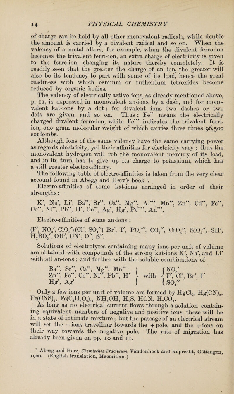 of charge can be held by all other monovalent radicals, while double the amount is carried by a divalent radical and so on. When the valency of a metal alters, for example, when the divalent ferro-ion becomes the trivalent ferri-ion, an extra charge of electricity is given to the ferro-ion, changing its nature thereby completely. It is readily seen that the greater the charge of an ion, the greater will also be its tendency to part with some of its load, hence the great readiness with which osmium or ruthenium tetroxides become reduced by organic bodies. The valency of electrically active ions, as already mentioned above, p. ii, is expressed in monovalent an-ions by a dash, and for mono¬ valent kat-ions by a dot ; for divalent ions two dashes or two dots are given, and so on. Thus : Fe’* means the electrically charged divalent ferro-ion, while Fe*'* indicates the trivalent ferri- ion, one gram molecular weight of which carries three times 96,500 coulombs. Although ions of the same valency have the same carrying power as regards electricity, yet their affinities for electricity vary ; thus the monovalent hydrogen will rob the monovalent mercury of its load, and in its turn has to give up its charge to potassium, which has a still greater electro-affinity. The following table of electro-affinities is taken from the very clear account found in Abegg and Herz’s book \ Electro-affinities of some kat-ions arranged in order of their strengths: K*, Na*, Li*, Ba*7 Sr**, Ca*\ Mg**, Co**, Ni**, Pb**, H*,Cu**, Ag*, Hg*, Pt* Al***, Mn**, Zn**, Cd“, Fe**, , Au . Electro-affinities of some an-ions : (F, NO/, CIO3O (or, SO/0 Br', r, R2BOs\ OHO ON', O'O S. PO/'O C03, CrO/0 SiO/0 SHO Solutions of electrolytes containing many ions per unit of volume are obtained with compounds of the strong kat-ions K*, Na*, and Li* with all an-ions; and further with the soluble combinations of Ba**, Sr**, Ca**, Mg**, Mn** ) (NO/ Zn**, Fe**, Co**, Ni**, Pb**, H* } with i F, CIO BP, V Hg, Ag* j {SO/' Only a few ions per unit of volume are formed by HgCl2, Hg(CN)2, Fe(CNS)s, Fe(C2Hs02)8, NH4OH, H2S, HCN, H2C03. As long as no electrical current flows through a solution contain¬ ing equivalent numbers of negative and positive ions, these will be in a state of intimate mixture ; but the passage of an electrical stream will set the — ions travelling towards the + pole, and the -f ions on their way towards the negative pole. The rate of migration has already been given on pp. 10 and 11. 1 Abegg and Herz, Chemisches Practikum, Vandenhoek and Ruprecht, Gottingen, 1900. (English translation, Macmillan.)
