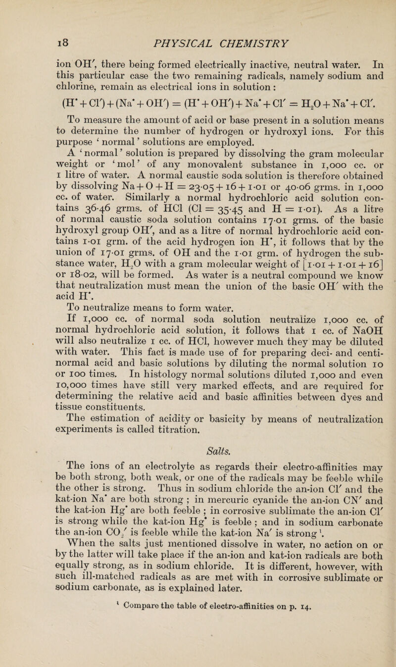 ion OH', there being formed electrically inactive, neutral water. In this particular case the two remaining radicals, namely sodium and chlorine, remain as electrical ions in solution : (IT + CIO + (Na* + OHO - (H* + OHO + Na* + Cl' - H20 + Ha* + Cl'. To measure the amount of acid or base present in a solution means to determine the number of hydrogen or hydroxyl ions. For this purpose ‘ normal ’ solutions are employed. A 1 normal ’ solution is prepared by dissolving the gram molecular weight or ‘mol’ of any monovalent substance in 1,000 cc. or i litre of water. A normal caustic soda solution is therefore obtained by dissolving Na-f O-f H = 23 05+ 16+ i-oi or 40-06 grms. in 1,000 cc. of water. Similarly a normal hydrochloric acid solution con¬ tains 36-46 grms. of HC1 (Cl = 35-45 and H = i-oi). As a litre of normal caustic soda solution contains 17-01 grms. of the basic hydroxyl group OH', and as a litre of normal hydrochloric acid con¬ tains i-oi grm. of the acid hydrogen ion H*, it follows that by the union of 17-01 grms. of OH and the i-oi grm. of hydrogen the sub¬ stance water, H20 with a gram molecular weight of [i-oi 4- i-oi 4- 16] or 18 02, will be formed. As water is a neutral compound we know that neutralization must mean the union of the basic OH' with the acid H\ To neutralize means to form water. If 1,000 cc. of normal soda solution neutralize 1,000 cc. of normal hydrochloric acid solution, it follows that 1 cc. of NaOH will also neutralize 1 cc. of HC1, however much they may be diluted with water. This fact is made use of for preparing deci- and centi- normal acid and basic solutions by diluting the normal solution 10 or 100 times. In histology normal solutions diluted 1,000 and even 10,000 times have still very marked effects, and are required for determining the relative acid and basic affinities between dyes and tissue constituents. The estimation of acidity or basicity by means of neutralization experiments is called titration. Salts. The ions of an electrolyte as regards their electro-affinities may be both strong, both weak, or one of the radicals may be feeble while the other is strong. Thus in sodium chloride the an-ion Cl' and the kat-ion Na’ are both strong ; in mercuric cyanide the an-ion CN' and the kat-ion Hg* are both feeble ; in corrosive sublimate the an-ion Cl' is strong while the kat-ion Hg* is feeble ; and in sodium carbonate the an-ion CO/ is feeble while the kat-ion Na' is strong \ When the salts just mentioned dissolve in water, no action on or by the latter will take place if the an-ion and kat-ion radicals are both equally strong, as in sodium chloride. It is different, however, with such ill-matched radicals as are met with in corrosive sublimate or sodium carbonate, as is explained later. 1 Compare the table of electro-affinities on p. 14.