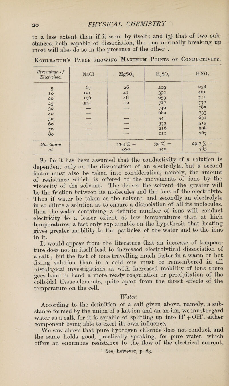 to a less extent than if it were by itself; and (3) that of two sub¬ stances, both capable of dissociation, the one normally breaking up most will also do so in the presence of the other \ Kohlrauch’s Table showing Maximum Points of Conductivity. Percentage of Electrolyte. NaCl MgS04 h,so4 HN03 5 67 26 209 258 10 121 41 392 461 20 196 48 653 711 25 214 42 7*7 770 30 — — 740 785 40 — — 680 733 50 — — 54i 631 60 — — 373 5i3 70 — — 216 396 80 — — nr 267 Maximum at 17-4 % = 49.2 II 0 ^ 00 29-7 % = 785 So far it has been assumed that the conductivity of a solution is dependent only on the dissociation of an electrolyte, but a second factor must also be taken into consideration, namely, the amount of resistance which is offered to the movements of ions by the viscosity of the solvent. The denser the solvent the greater will be the friction between its molecules and the ions of the electrolyte. Thus if water be taken as the solvent, and secondly an electrolyte in so dilute a solution as to ensure a dissociation of all its molecules, then the water containing a definite number of ions will conduct electricity to a lesser extent at low temperatures than at high temperatures, a fact only explainable on the hypothesis that heating gives greater mobility to the particles of the water and to the ions in it. It would appear from the literature that an increase of tempera¬ ture does not in itself lead to increased electrolytical dissociation of a salt; but the fact of ions travelling much faster in a warm or hot fixing solution than in a cold one must be remembered in all histological investigations, as with increased mobility of ions there goes hand in hand a more ready coagulation or precipitation of the colloidal tissue-elements, quite apart from the direct effects of the temperature on the cell. Water. According to the definition of a salt given above, namely, a sub¬ stance formed by the union of a kat-ion and an an-ion, we must regard water as a salt, for it is capable of splitting up into H' + OTP, either component being able to exert its own influence. We saw above that pure hydrogen chloride does not conduct, and the same holds good, practically speaking, for pure water, which offers an enormous resistance to the flow of the electrical current. 1 See, however, p. 63.