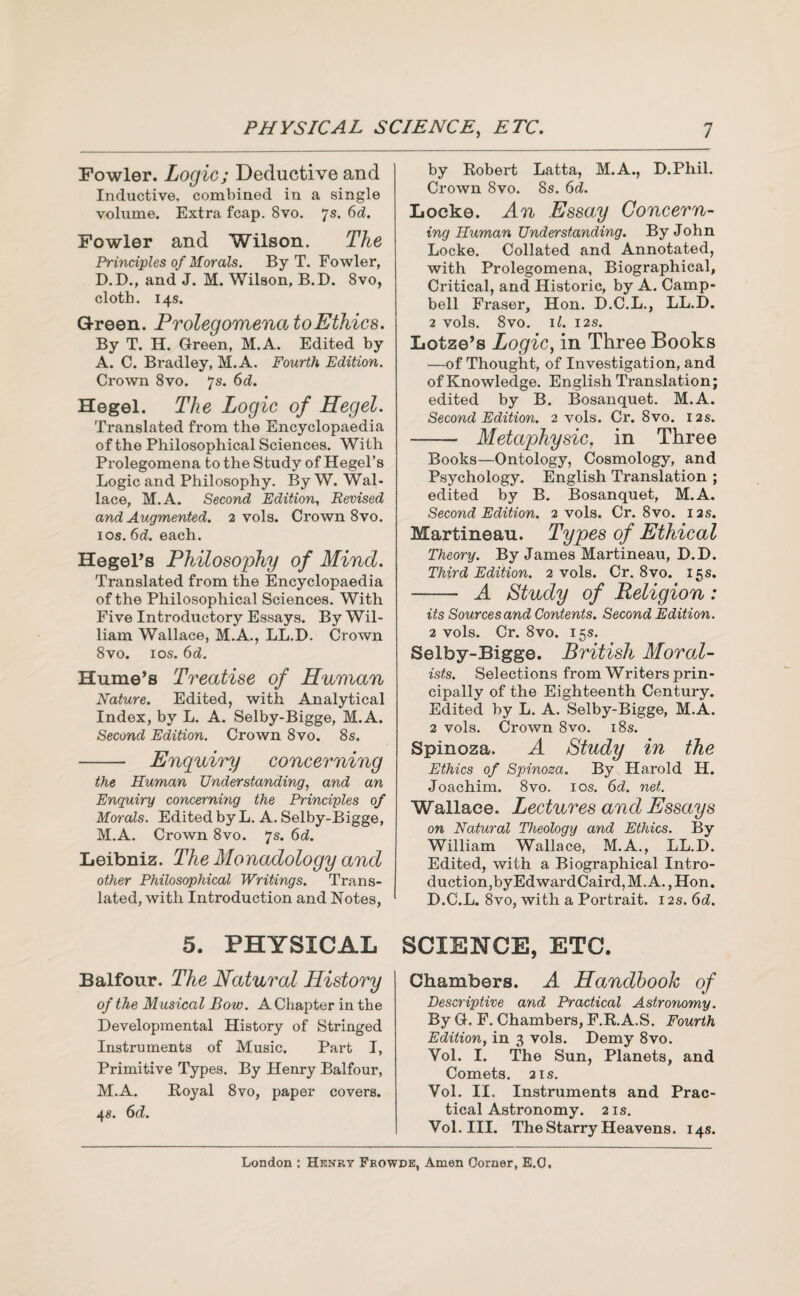 Fowler. Logic; Deductive and Inductive, combined in a single volume. Extra fcap. 8vo. 7s. 6d. Fowler and Wilson. The Principles of Morals. By T. Fowler, D.D., and J. M. Wilson, B.D. 8vo, cloth. 14s. Green. Prolegomena to Ethics. By T. H. Green, M.A. Edited by A. C. Bradley, M.A. Fourth Edition. Crown 8vo. 7s. 6d. Hegel. The Logic of Hegel. Translated from the Encyclopaedia of the Philosophical Sciences. With Prolegomena to the Study of Hegel’s Logic and Philosophy. By W. Wal¬ lace, M.A. Second Edition, Revised and Augmented. 2 vols. Crown 8vo. 1 os. 6d. each. Hegel’s Philosophy of Mind. Translated from the Encyclopaedia of the Philosophical Sciences. With Five Introductory Essays. By Wil¬ liam Wallace, M.A., LL.D. Crown 8vo. 10s. 6d. Hume’s Treatise of Human Nature. Edited, with. Analytical Index, by L. A. Selby-Bigge, M.A. Second Edition. Crown 8vo. 8s. - Enquiry concerning the Human Understanding, and an Enquiry concerning the Principles of Morals. Edited by L. A. Selby-Bigge, M.A. Crown 8vo. 7s. 6d. Leibniz. The Monadology and other Philosophical Writings. Trans¬ lated, with Introduction and Notes, 5. PHYSICAL Balfour. The Natural History of the Musical Bow. A Chapter in the Developmental History of Stringed Instruments of Music. Part I, Primitive Types. By Henry Balfour, M.A. Royal 8vo, paper covers. 4s. 6d. by Robert Latta, M.A., D.Phil. Crown 8vo. 8s. 6d. Locke. An Essay Concern¬ ing Human Understanding. By John Locke. Collated and Annotated, with Prolegomena, Biographical, Critical, and Historic, by A. Camp¬ bell Fraser, Hon. D.C.L., LL.D. 2 vols. 8vo. ll. I2S. Lotze’s Logic, in Three Books —of Thought, of Investigation, and of Knowledge. English Translation; edited by B. Bosanquet. M.A. Second Edition. 2 vols. Cr. 8vo. 12s. -- Metaphysic, in Three Books—Ontology, Cosmology, and Psychology. English Translation ; edited by B. Bosanquet, M.A. Second Edition. 2 vols. Cr. 8vo. 12s. Martineau. Types of Ethical Theory. By James Martineau, D.D. Third Edition. 2 vols. Cr. 8vo. 15s. - A Study of Religion: its Sources and Contents. Second Edition. 2 vols. Cr. 8vo. 15s. Selby-Bigge. British Moral¬ ists. Selections from Writers prin¬ cipally of the Eighteenth Century. Edited by L. A. Selby-Bigge, M.A. 2 vols. Crown 8vo. 18s. Spinoza. A Study in the Ethics of Spinoza. By Harold H. Joachim. 8vo. 10s. 6d. net. Wallace. Lectures and Essays on Natural Theology and Ethics. By William Wallace, M.A., LL.D. Edited, with a Biographical Intro¬ duction,byEdwardCaird, M.A., Hon. D.C.L. 8vo, with a Portrait. 12s. 6d. SCIENCE, ETC. Chambers. A Handbook of Descriptive and Practical Astronomy. By G. F. Chambers, F.R.A.S. Fourth Edition, in 3 vols. Demy 8vo. Vol. I. The Sun, Planets, and Comets. 2 is. Vol. II. Instruments and Prac¬ tical Astronomy. 2 is. Vol. III. The Starry Heavens. 14s.
