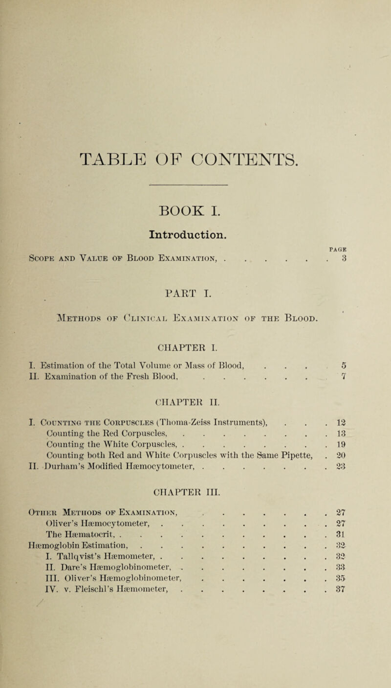 TABLE OF CONTENTS BOOK I. Introduction. PAGK Scope and Value of Blood Examination,.3 PART I. Methods of Clinical Examination of the Blood. CHAPTER I. I. Estimation of the Total Volume or Mass of Blood, ... 5 II. Examination of the Fresh Blood,. 7 CHAPTER II. I. Counting the Corpuscles (Thoma-Zeiss Instruments), . . .12 Counting the Red Corpuscles,.13 Counting the White Corpuscles,.19 Counting both Red and White Corpuscles with the Same Pipette, . 20 II. Durham’s Modified Hemocytometer,.23 CHAPTER III. Other Methods of Examination,.27 Oliver’s Hemocytometer, . 27 The Hematocrit,.31 Hemoglobin Estimation,.32 I. Tallqvist’s Hemometer,.32 II. Dare’s Hemoglobinometer,.33 III. Oliver’s Hemoglobinometer,.35 IV. v. Fleisclil’s Hemometer,.37