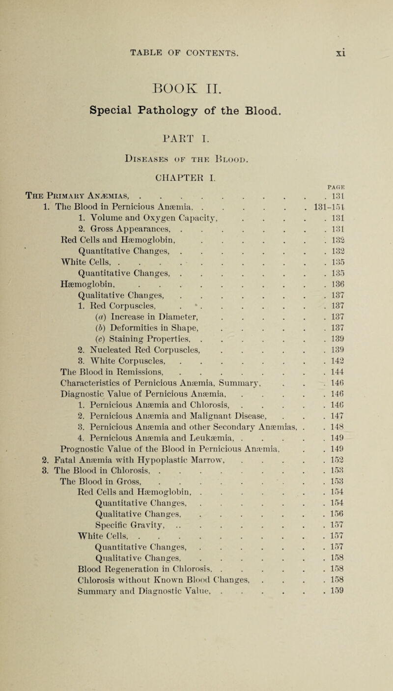 BOOK II. Special Pathology of the Blood. PART I. Diseases of the Blood. CHAPTER I. PAGE The Pkimary Anasmias,.131 1. The Blood in Pernicious Anaemia.131-151 1. Volume and Oxygen Capacity,.131 2. Gross Appearances,.131 Red Cells and Haemoglobin,.. 132 Quantitative Changes,.132 White Cells, . . . ..135 Quantitative Changes,.135 Haemoglobin,.136 Qualitative Changes,.137 1. Red Corpuscles, ..137 (a) Increase in Diameter,.137 (b) Deformities in Shape,.137 (c) Staining Properties,.139 2. Nucleated Red Corpuscles,.139 3. White Corpuscles,.. . 142 The Blood in Remissions,.144 Characteristics of Pernicious Anaemia, Summary, . . , 146 Diagnostic Value of Pernicious Anaemia.146 1. Pernicious Anaemia and Chlorosis,.146 2. Pernicious Anaemia and Malignant Disease, . . . 147 3. Pernicious Anaemia and other Secondary Anaemias, . . 148 4. Pernicious Anaemia and Leukaemia,.149 Prognostic Value of the Blood in Pernicious Anaemia, . . 149 2. Fatal Anaemia with Hypoplastic Marrow,.152 3. The Blood in Chlorosis, ......... 153 The Blood in Gross.153 Red Cells and Haemoglobin,.154 Quantitative Changes, . 154 Qualitative Changes,.156 Specific Gravity,.157 White Cells,.157 Quantitative Changes,.157 Qualitative Changes, ..158 Blood Regeneration in Chlorosis, ..158 Chlorosis without Known Blood Changes.158 Summary and Diagnostic Value, ...... 159