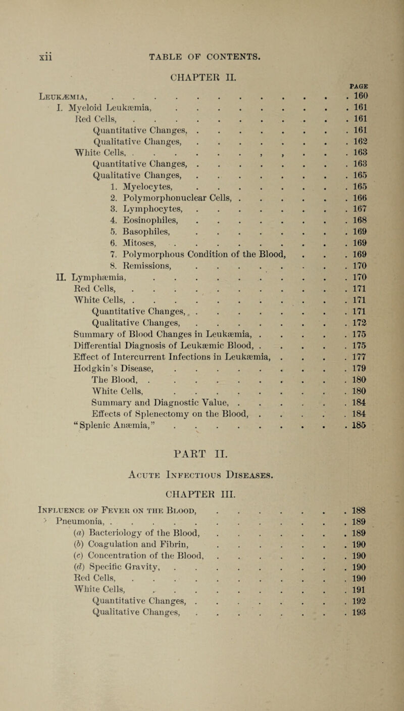 CHAPTER II. PAGE Leukaemia,.160 I. Myeloid Leukaemia,.161 Red Cells,.161 Quantitative Changes,.161 Qualitative Changes,.162 White Cells, 163 Quantitative Changes,.163 Qualitative Changes,.165 1. Myelocytes,.165 2. Polymorphonuclear Cells,.166 3. Lymphocytes,.167 4. Eosinophiles,.168 5. Basophiles,.169 6. Mitoses,.169 7. Polymorphous Condition of the Blood, . . . 169 8. Remissions,.170 II. Lymphaemia,.170 Red Cells,.171 White Cells,.171 Quantitative Changes,.171 Qualitative Changes,.172 Summary of Blood Changes in Leukaemia,.175 Differential Diagnosis of Leukaemic Blood,.175 Effect of Intercurrent Infections in Leukaemia, . . . .177 Hodgkin’s Disease,.179 The Blood, ..180 White Cells, 180 Summary and Diagnostic Value,.184 Effects of Splenectomy on the Blood, ..... 184 “Splenic Anaemia,”.185 PART II. Acute Infectious Diseases. CHAPTER III. Influence of Fever on the Blood,.188 > Pneumonia,.189 (a) Bacteriology of the Blood,.189 (b) Coagulation and Fibrin, .190 (c) Concentration of the Blood,.190 (d) Specific Gravity,.190 Red Cells,. 190 White Cells,.191 Quantitative Changes,.192 Qualitative Changes,.193