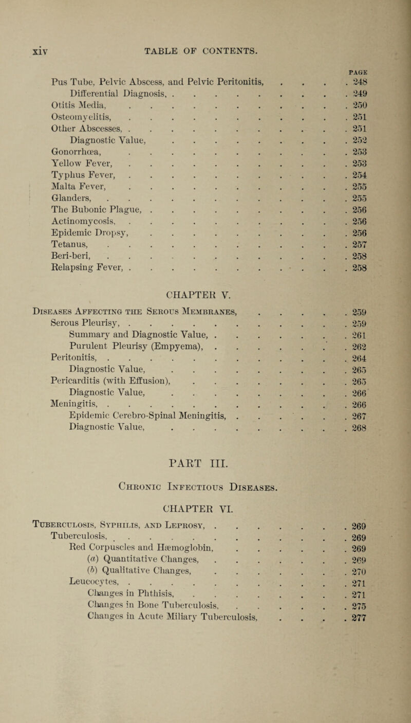 PAGE Pus Tube, Pelvic Abscess, and Pelvic Peritonitis, • . 248 Differential Diagnosis. • . 249 Otitis Media,. . 250 Osteomyelitis,. . 251 Other Abscesses,. . 251 Diagnostic Value,. . 252 Gonorrhoea,. . 253 Yellow Fever,. . 253 Typhus Fever,. . 254 Malta Fever,. . 255 Glanders,. . 255 The Bubonic Plague,. . 256 Actinon^cosis.. . 256 Epidemic Dropsy, .. . 256 Tetanus, .. . 257 Beri-beri,. . 258 Relapsing Fever,.■ . 258 CHAPTER V. Diseases Affecting the Serous Membranes, . 259 Serous Pleurisy,. . 259 Summary and Diagnostic Value, .... . 261 Purulent Pleurisy (Empyema), .... . 262 Peritonitis,. . 264 Diagnostic Value,. . 265 Pericarditis (with Effusion),. . 265 Diagnostic Value,. . 266 Meningitis,. . 266 Epidemic Cerebro-Spinal Meningitis, . . 267 Diagnostic Value,. . 268 PART III. Chronic Infectious Diseases. CHAPTER VI. Tuberculosis, Syphilis, and Leprosy, .... . 269 Tuberculosis,. . 269 Red Corpuscles and Haemoglobin, . 269 («) Quantitative Changes, .... . 269 (k) Qualitative Changes, .... . 270 Leucocytes,. . 271 Changes in Phthisis,. . 271 Changes in Bone Tuberculosis. . 275 Changes in Acute Miliary Tuberculosis, . 277