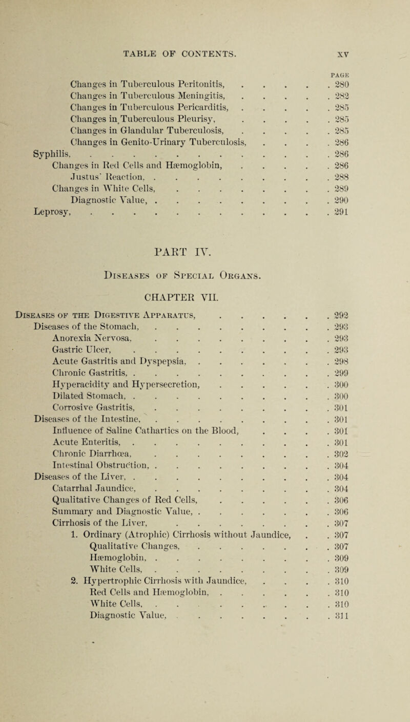 PAGE Changes in Tuberculous Peritonitis,.280 Changes in Tuberculous Meningitis,.282 Changes in Tuberculous Pericarditis,.285 Changes in Tuberculous Pleurisy,.285 Changes in Glandular Tuberculosis,.285 Changes in Genito-Urinary Tuberculosis, .... 286 Syphilis.286 Changes in Red Cells and Haemoglobin,.286 Justus’ Reaction,.288 Changes in White Cells,.289 Diagnostic Value,.290 Leprosy,.291 PART IV. Diseases of Special Organs. CHAPTER VII. Diseases of the Digestive Apparatus,.292 Diseases of the Stomach,.293 Anorexia Nervosa,.293 Gastric Ulcer,.293 Acute Gastritis and Dyspepsia, ....... 298 Chronic Gastritis,.299 Hyperacidity and Hypersecretion,.300 Dilated Stomach,.300 Corrosive Gastritis,.301 Diseases of the Intestine.301 Influence of Saline Cathartics on the Blood, .... 301 Acute Enteritis,.301 Chronic Diarrhoea,.302 Intestinal Obstruction.304 Diseases of the Liver.304 Catarrhal Jaundice,.304 Qualitative Changes of Red Cells,.306 Summary and Diagnostic Value,.306 Cirrhosis of the Liver, .307 1. Ordinary (xVtrophic) Cirrhosis without Jaundice, . . 307 Qualitative Changes,.307 Haemoglobin.309 White Cells,.309 2. Hypertrophic Cirrhosis with Jaundice, .... 310 Red Cells and Haemoglobin,.310 White Cells, . . .310 Diagnostic Value,.311