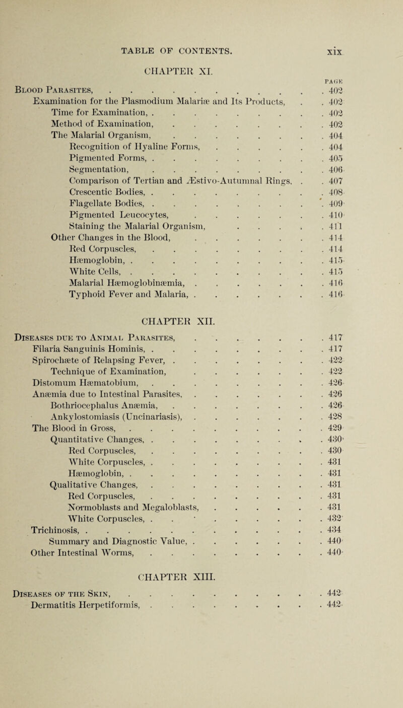 CHAPTER XI. Blood Parasites,. PA OK . 402 Examination for the Plasmodium Malariae and Its Products, . 402 Time for Examination, ..... . 402 Method of Examination, .... . 402 The Malarial Organism, .... . 404 Recognition of Hyaline Forms, . 404 Pigmented Forms,. Segmentation,. . 406 Comparison of Tertian and AEstivo-Autumnal Rings. . . 407 Crescentic Bodies, ..... . 408 Flagellate Bodies,. '. 409 Pigmented Leucocytes, . 410 Staining the Malarial Organism, . 411 Other Changes in the Blood, . 414 Red Corpuscles, ..... . 414 Haemoglobin, ...... . 415 White Cells. . 415 Malarial Haemoglobinaemia, . . 416 Typhoid Fever and Malaria, . . 416 CHAPTER XII. Diseases due to Animal Parasites, . 417 Filaria Sanguinis Hominis,. . 417 Spirochaete of Relapsing Fever, .... . 422 Technique of Examination, . 422 Distomum Haematobium, ..... . 426 Anaemia due to Intestinal Parasites, . 426 Bothriocephalus Anaemia, .... . 426 Ankylostomiasis (Uncinariasis), . 428 The Blood in Gross,. . 429 Quantitative Changes, ..... • » . 430 Red Corpuscles,. . 430 White Corpuscles,. . 431 Haemoglobin, ...... . 431 Qualitative Changes,. . 431 Red Corpuscles,. . 431 Normoblasts and Megaloblasts, . 431 White Corpuscles, . . 432 Trichinosis,. . 434 Summary and Diagnostic Value, . . 440 Other Intestinal Worms,. . 440 CHAPTER XIII. Diseases of the Skin,. • • • . 442 Dermatitis Herpetiformis,. • • • . 442