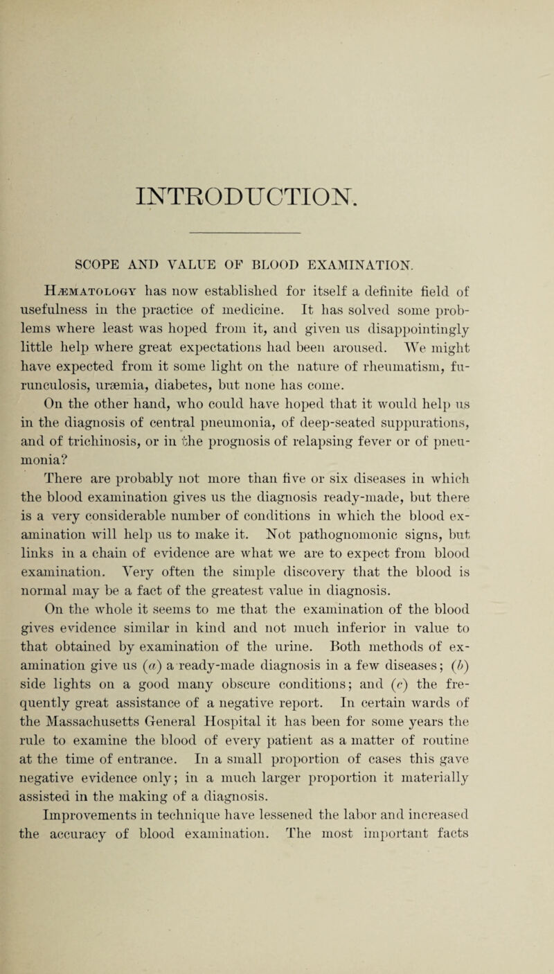INTRODUCTION. SCOPE AND VALUE OF BLOOD EXAMINATION. Hematology has now established for itself a definite field of usefulness in the practice of medicine. It has solved some prob¬ lems where least was hoped from it, and given us disappointingly little help where great expectations had been aroused. We might have expected from it some light on the nature of rheumatism, fu¬ runculosis, uraemia, diabetes, but none has come. On the other hand, who could have hoped that it would help us in the diagnosis of central pneumonia, of deep-seated suppurations, and of trichinosis, or in the prognosis of relapsing fever or of pneu¬ monia? There are probably not more than five or six diseases in which the blood examination gives us the diagnosis ready-made, but there is a very considerable number of conditions in which the blood ex¬ amination will help us to make it. Not pathognomonic signs, but links in a chain of evidence are what we are to expect from blood examination. Very often the simple discovery that the blood is normal may be a fact of the greatest value in diagnosis. On the whole it seems to me that the examination of the blood gives evidence similar in kind and not much inferior in value to that obtained by examination of the urine. Both methods of ex¬ amination give us (a) a ready-made diagnosis in a few diseases; (/>) side lights on a good many obscure conditions; and (c) the fre¬ quently great assistance of a negative report. In certain wards of the Massachusetts General Hospital it has been for some years the rule to examine the blood of every patient as a matter of routine at the time of entrance. In a small proportion of cases this gave negative evidence only; in a much larger proportion it materially assisted in the making of a diagnosis. Improvements in technique have lessened the labor and increased the accuracy of blood examination. The most important facts