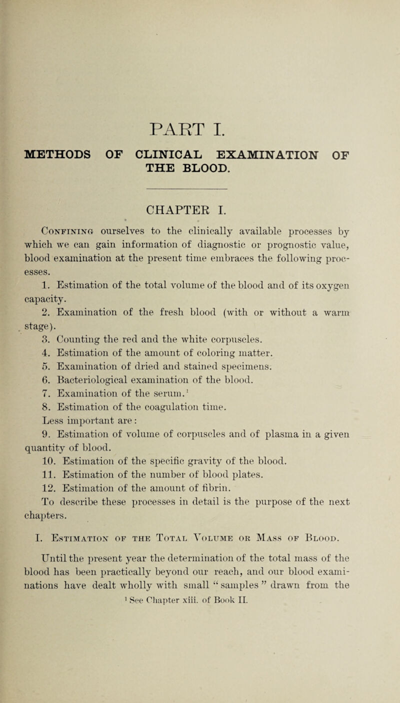 PART I. METHODS OF CLINICAL EXAMINATION OF THE BLOOD. CHAPTER I. Confining ourselves to the clinically available processes by which we can gain information of diagnostic or prognostic value, blood examination at the present time embraces the following proc¬ esses. 1. Estimation of the total volume of the blood and of its oxygen capacity. 2. Examination of the fresh blood (with or without a warm stage). 3. Counting the red and the white corpuscles. 4. Estimation of the amount of coloring matter. 5. Examination of dried and stained specimens. 6. Bacteriological examination of the blood. 7. Examination of the serum.1 8. Estimation of the coagulation time. Less important are: 9. Estimation of volume of corpuscles and of plasma in a given quantity of blood. 10. Estimation of the specific gravity of the blood. 11. Estimation of the number of blood plates. 12. Estimation of the amount of fibrin. To describe these processes in detail is the purpose of the next chapters. I. Estimation of the Total Volume or Mass of Blood. Until the present year the determination of the total mass of the blood has been practically beyond our reach, and our blood exami¬ nations have dealt wholly with small “ samples ” drawn from the