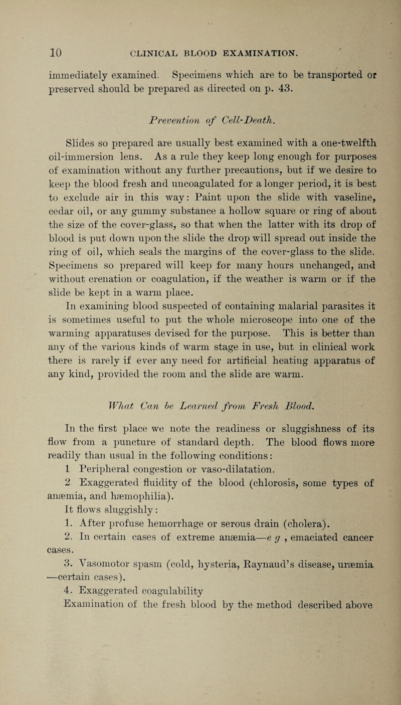 immediately examined. Specimens which are to he transported or preserved should be prepared as directed on p. 43. Prevention of Cell-Death. Slides so prepared are usually best examined with a one-twelfth oil-immersion lens. As a rule they keep long enough for purposes of examination without any further precautions, but if we desire to keep the blood fresh and uncoagulated for a longer period, it is best to exclude air in this way: Paint upon the slide with vaseline, cedar oil, or any gummy substance a hollow square or ring of about the size of the cover-glass, so that when the latter with its drop of blood is put down upon the slide the drop will spread out inside the ring of oil, which seals the margins of the cover-glass to the slide. Specimens so prepared will keep for many hours unchanged, and: without erenation or coagulation, if the weather is warm or if the slide be kept in a warm place. In examining blood suspected of containing malarial parasites it is sometimes useful to put the whole microscope into one of the warming apparatuses devised for the purpose. This is better than any of the various kinds of warm stage in use, but in clinical work there is rarely if ever any need for artificial heating apparatus of any kind, provided the room and the slide are warm. What Can be Learned from Fresh Blood. In the first place we note the readiness or sluggishness of its flow from a puncture of standard depth. The blood flows more readily than usual in the following conditions: 1 Peripheral congestion or vaso-dilatation. 2 Exaggerated fluidity of the blood (chlorosis, some types of anaemia, and haemophilia). It flows sluggishly: 1. After profuse hemorrhage or serous drain (cholera). 2. In certain cases of extreme anaemia—e g , emaciated cancer cases. 3. Vasomotor spasm (cold, hysteria, Kaynaud’s disease, uraemia —certain cases). 4. Exaggerated coagulability Examination of the fresh blood by the method described above