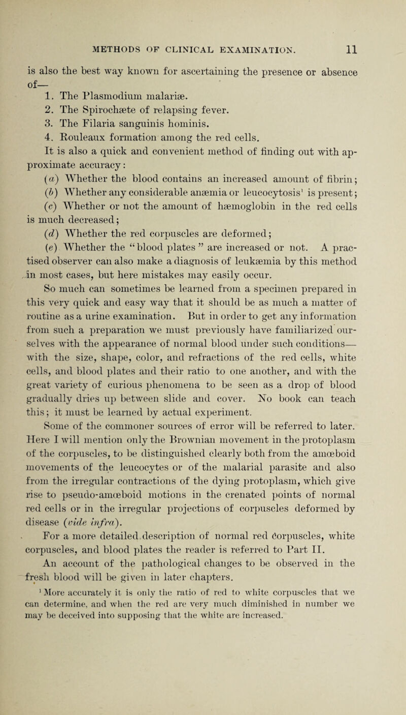 is also the best way known for ascertaining the presence or absence of— 1. The Plasmodium malariae. 2. The Spirochaete of relapsing fever. 3. The Filaria sanguinis hominis. 4. Rouleaux formation among the red cells. It is also a quick and convenient method of finding out with ap¬ proximate accuracy: {a) Whether the blood contains an increased amount of fibrin; (<b) Whether any considerable anaemia or leucocytosis1 is present; (<c) Whether or not the amount of haemoglobin in the red cells is much decreased; (d) Whether the red corpuscles are deformed; (e) Whether the “blood plates ” are increased or not. A prac¬ tised observer can also make a diagnosis of leukaemia by this method In most cases, but here mistakes may easily occur. So much can sometimes be learned from a specimen prepared in this very quick and easy way that it should be as much a matter of routine as a urine examination. But in order to get any information from such a preparation we must previously have familiarized our¬ selves with the appearance of normal blood under such conditions— with the size, shape, color, and refractions of the red cells, white cells, and blood plates and their ratio to one another, and with the great variety of curious phenomena to be seen as a drop of blood gradually dries up between slide and cover. No book can teach this; it must be learned by actual experiment. Some of the commoner sources of error will be referred to later. Here I will mention only the Brownian movement in the protoplasm of the corpuscles, to be distinguished clearly both from the amoeboid movements of the leucocytes or of the malarial parasite and also from the irregular contractions of the dying protoplasm, which give rise to pseudo-amoeboid motions in the crenated points of normal red cells or in the irregular projections of corpuscles deformed by disease (vide infra). For a more detailed description of normal red Corpuscles, white corpuscles, and blood plates the reader is referred to Bart II. An account of the pathological changes to be observed in the fresh blood will be given in later chapters. 1 More accurately it is only the ratio of red to white corpuscles that we can determine, and when the red are very much diminished in number we may be deceived into supposing that the white are increased.