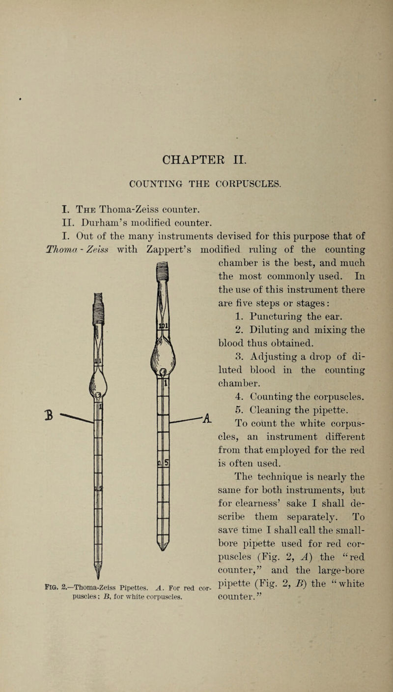 COUNTING THE CORPUSCLES. 3 1 Si5 I. The Thoma-Zeiss counter. II. Durham’s modified counter. I. Out of the many instruments devised for this purpose that of Thoma - Zeiss with Zappert’s modified ruling of the counting chamber is the best, and much the most commonly used. In the use of this instrument there are five steps or stages: 1. Puncturing the ear. 2. Diluting and mixing the blood thus obtained. 3. Adjusting a drop of di¬ luted blood in the counting chamber. 4. Counting the corpuscles. 5. Cleaning the pipette. To count the white corpus¬ cles, an instrument different from that employed for the red is often used. The technique is nearly the same for both instruments, but for clearness’ sake I shall de¬ scribe them separately. To save time I shall call the small¬ bore pipette used for red cor¬ puscles (Fig. 2, A) the “ red counter,” and the large-bore pipette (Fig. 2, B) the “white counter.” Sr Fig. 2.—Thoma-Zeiss Pipettes. A. For red cor¬ puscles ; JB, for white corpuscles.