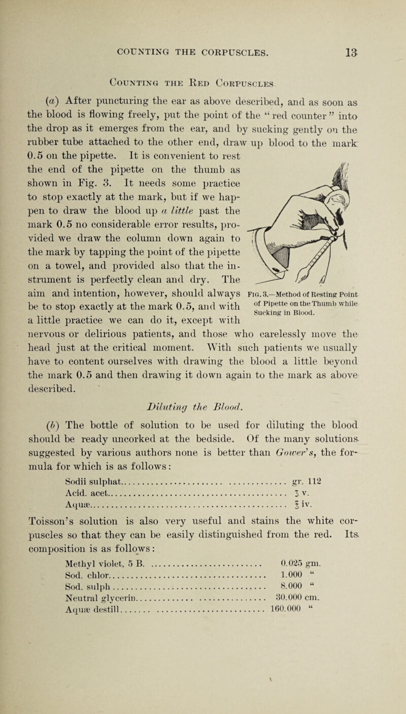 Counting the Red Corpuscles. (a) After puncturing the ear as above described, and as soon as the blood is flowing freely, put the point of the “ red counter ” into the drop as it emerges from the ear, and by sucking gently on the rubber tube attached to the other end, draw up blood to the mark 0.5 on the pipette. It is convenient to rest the end of the pipette on the thumb as shown in Fig. 3. It needs some practice to stop exactly at the mark, but if we hap¬ pen to draw the blood up a little past the mark 0.5 no considerable error results, pro¬ vided we draw the column down again to the mark by tapping the point of the pipette on a towel, and provided also that the in¬ strument is perfectly clean and dry. The aim and intention, however, should always fig. 3— Method of Resting Point be to stop exactly at the mark 0.5, and with of Pipette on the Thumb while . . Sucking in Blood. a little practice we can do it, except with nervous or delirious patients, and those who carelessly move the head just at the critical moment. With such patients we usually have to content ourselves with drawing the blood a little beyond the mark 0.5 and then drawing it down again to the mark as above described. Diluting the Blood. (b) The bottle of solution to be used for diluting the blood should be ready uncorked at the bedside. Of the many solutions suggested by various authors none is better than Gower’s, the for¬ mula for which is as follows: Sodii sulphat. gr. 112 Acid, acet. 3 v. Aquae. § iv. Toisson’s solution is also very useful and stains the white cor¬ puscles so that they can be easily distinguished from the red. Its. composition is as follows: Methyl violet, 5 B. 0.025 gm. Sod. chlor. 1.000 “ Sod. sulpli. 8.000 “ Neutral glycerin. 30.000 cm. Aquae destill. 160.000 “