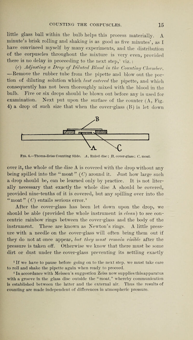 little glass ball within the bulb helps this process materially. A minute's brisk rolling and shaking is as good as five minutes’, as I have convinced myself by many experiments, and the distribution of the corpuscles throughout the mixture is very even, provided there is no delay in proceeding to the next step,’ viz.: (c) Adjusting a Drop of Diluted Blood in the Counting Chamber. —Remove the rubber tube from the pipette and blow out the por¬ tion of diluting solution which last entered the pipette, and which consequently has not been thoroughly mixed with the blood in the bulb. Five or six drops should be blown out before any is used for examination. Next put upon the surface of the counter (A, Fig. 4) a drop of such size that when the cover-glass (B) is let down Fig. 4.—Thoma-Zeiss Counting Slide. A, Ruled disc; B, cover-glass; C, moat. over it, the whole of the disc A is covered with the drop without any being spilled into the “moat” (C) around it. Just how large such a drop should be, can be learned only by practice. It is not liter¬ ally necessary that exactly the whole disc A should be covered, provided nine-tenths of it is covered, but any spilling over into the “moat” (C) entails serious error.1 2 After the cover-glass has been let down upon the drop, we should be able (provided the whole instrument is clean) to see con¬ centric rainbow rings between the cover-glass and the body of the instrument. These are known as Newton’s rings. A little press¬ ure with a needle on the cover-glass will often bring them out if they do not at once appear, but they must remain visible after the pressure is taken off. Otherwise we know that there must be some dirt or dust under the cover-glass preventing its settling exactly 1 If we have to pause before going on to the next step, we must take care to roll and shake the pipette again when ready to proceed. 2 In accordance with Meissen’s suggestion Zeiss now supplies this apparatus with a groove in the glass disc outside the “moat,” whereby communication is established between the latter and the external air. Thus the results of counting are made independent of differences in atmospheric pressure.