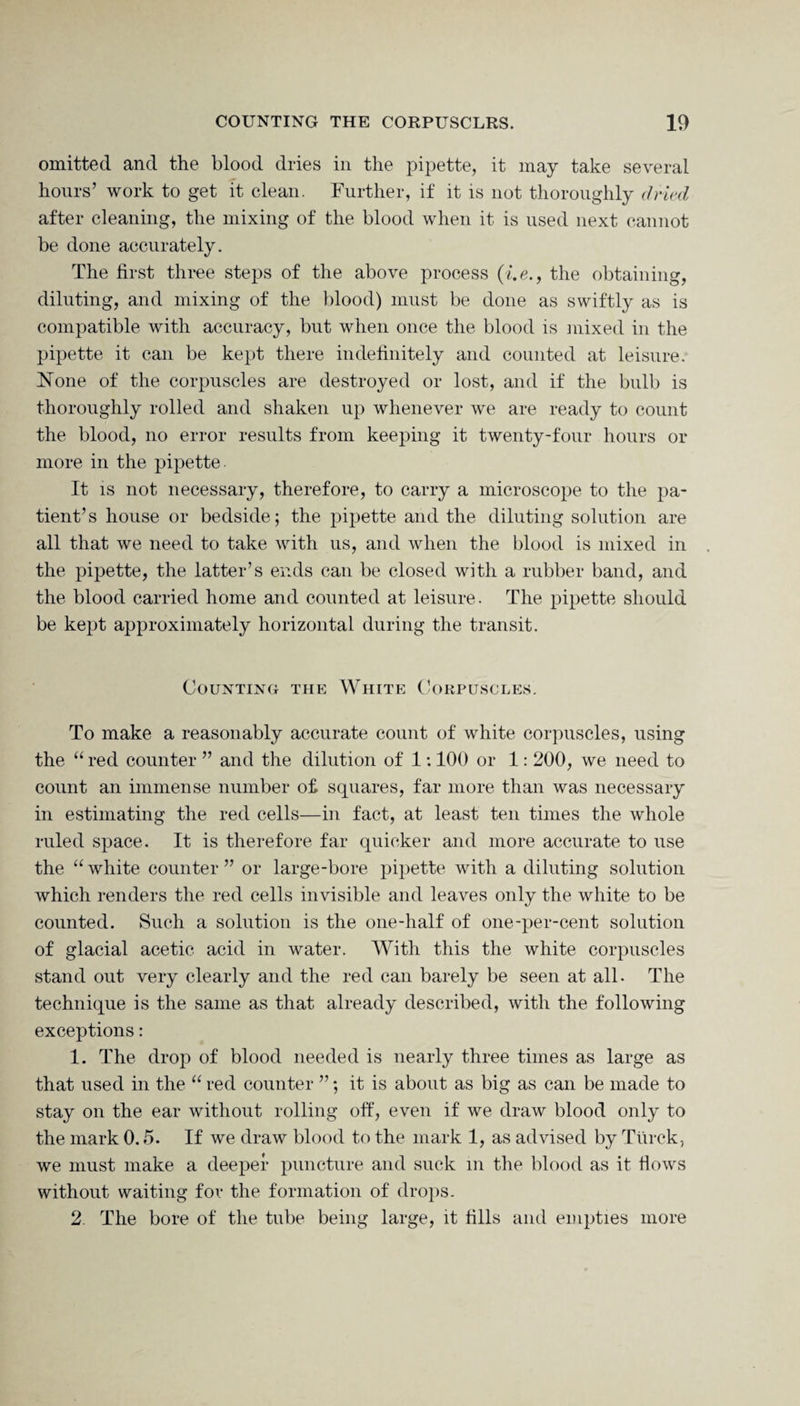 omitted and the blood dries in the pipette, it may take several hours’ work to get it clean. Further, if it is not thoroughly dried after cleaning, the mixing of the blood when it is used next cannot be done accurately. The first three steps of the above process (i.e., the obtaining, diluting, and mixing of the blood) must be done as swiftly as is compatible with accuracy, but when once the blood is mixed in the pipette it can be kept there indefinitely and counted at leisure. None of the corpuscles are destroyed or lost, and if the bulb is thoroughly rolled and shaken up whenever we are ready to count the blood, no error results from keeping it twenty-four hours or more in the pipette. It is not necessary, therefore, to carry a microscope to the pa¬ tient’s house or bedside; the pipette and the diluting solution are all that we need to take with us, and when the blood is mixed in the pipette, the latter’s ends can be closed with a rubber band, and the blood carried home and counted at leisure. The pipette should be kept approximately horizontal during the transit. Counting the White Corpuscles. To make a reasonably accurate count of white corpuscles, using the “ red counter ” and the dilution of 1:100 or 1: 200, we need to count an immense number o£ squares, far more than was necessary in estimating the red cells—in fact, at least ten times the whole ruled space. It is therefore far quicker and more accurate to use the “ white counter ” or large-bore pipette with a diluting solution which renders the red cells invisible and leaves only the white to be counted. Such a solution is the one-half of one-per-cent solution of glacial acetic acid in water. With this the white corpuscles stand out very clearly and the red can barely be seen at all. The technique is the same as that already described, with the following exceptions: 1. The drop of blood needed is nearly three times as large as that used in the “ red counter ”; it is about as big as can be made to stay on the ear without rolling off, even if we draw blood only to the mark 0.5. If we draw blood to the mark 1, as advised by Tiirck, we must make a deeper puncture and suck m the blood as it flows without waiting for the formation of drops. 2. The bore of the tube being large, it fills and empties more