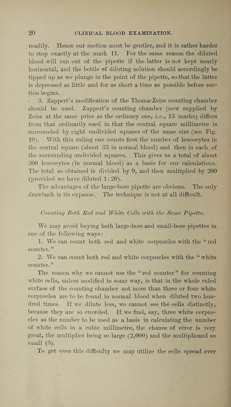 readily. Hence our suction must be gentler, and it is rather harder to stop exactly at the mark 11. For the same reason the diluted blood will run out of the pipette if the latter is not kept nearly horizontal, and the bottle of diluting solution should accordingly be tipped up as we plunge in the point of the pipette, so that the latter is depressed as little and for as short a time as possible before suc¬ tion begins. . 3. Zap pert’s modification of the Thoma-Zeiss counting chamber should be used. Zappert’s counting chamber (now supplied by Zeiss at the same price as the ordinary one, i.e., 15 marks) differs from that ordinarily used in that the central square millimetre is surrounded by eight undivided squares of the same size (see Fig. 10). With this ruling one counts first the number of leucocytes in the central square (about 35 in normal blood) and then in each_j)f the surrounding undivided squares. This gives us a total of about 300 leucocytes (in normal blood) as a basis for our calculations. The total so obtained is divided by 9, and then multiplied by 200 (provided we have diluted 1: 20). The advantages of the large-bore pipette are obvious. The only drawback is its expanse. The technique is not at all difficult. Counting Both Bed and White, Cells with the Same Pipette. We may avoid buying both large-bore and small-bore pipettes in one of the following ways: 1. We can count both red and white corpuscles with the “red counter.” 2. We can count both red and white corpuscles with the “white counter.” The reason why we cannot use the “ red counter ” for counting white cells, unless modified in some way, is that in the whole ruled surface of the counting chamber not more than three or four white corpuscles are to be found in normal blood when diluted two hun¬ dred times. If we dilute less, we cannot see the cells distinctly, because they are so crowded. If we find, say, three white corpus¬ cles as the number to be used as a basis in calculating the number of white cells in a cubic millimetre, the chance of error is very great, the multiplier being so large (2,000) and the multiplicand so small (3). To get over this difficulty we may utilize the cells spread over