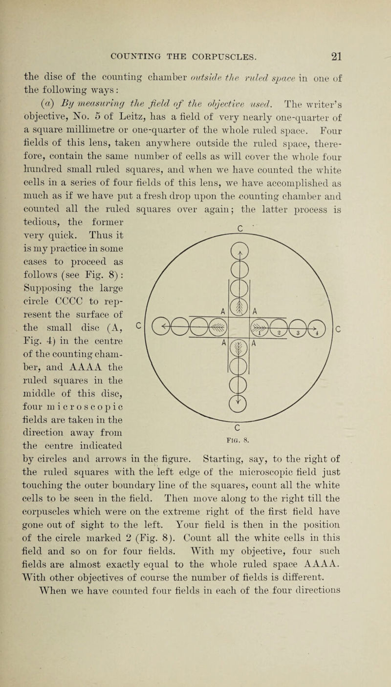 the disc of the counting chamber outside the ruled space in one of the following ways: (a) By measuring the field of the objective used. The writer’s objective, No. 5 of Leitz, has a held of very nearly one-quarter of a square millimetre or one-quarter of the whole ruled space. Four fields of this lens, taken anywhere outside the ruled space, there¬ fore, contain the same number of cells as will cover the whole four hundred small ruled squares, and when we have counted the white cells in a series of four fields of this lens, we have accomplished as much as if we have put a fresh drop upon the counting chamber and counted all the ruled squares over again; the latter process is tedious, the former very quick. Thus it is my practice in some cases to proceed as follows (see Fig. 8) : Supposing the large circle CCCC to rep¬ resent the surface of the small disc (A, Fig. 4) in the centre of the counting cham¬ ber, and AAAA the ruled squares in the middle of this disc, four m icroscopic fields are taken in the direction away from the centre indicated by circles and arrows in the figure. Starting, say, to the right of the ruled squares with the left edge of the microscopic field just touching the outer boundary line of the squares, count all the white cells to be seen in the field. Then move along to the right till the corpuscles which were on the extreme right of the first field have gone out of sight to the left. Your field is then in the position of the circle marked 2 (Fig. 8). Count all the white cells in this field and so on for four fields. With my objective, four such fields are almost exactly equal to the whole ruled space AAAA. With other objectives of course the number of fields is different. When we have counted four fields in each of the four directions