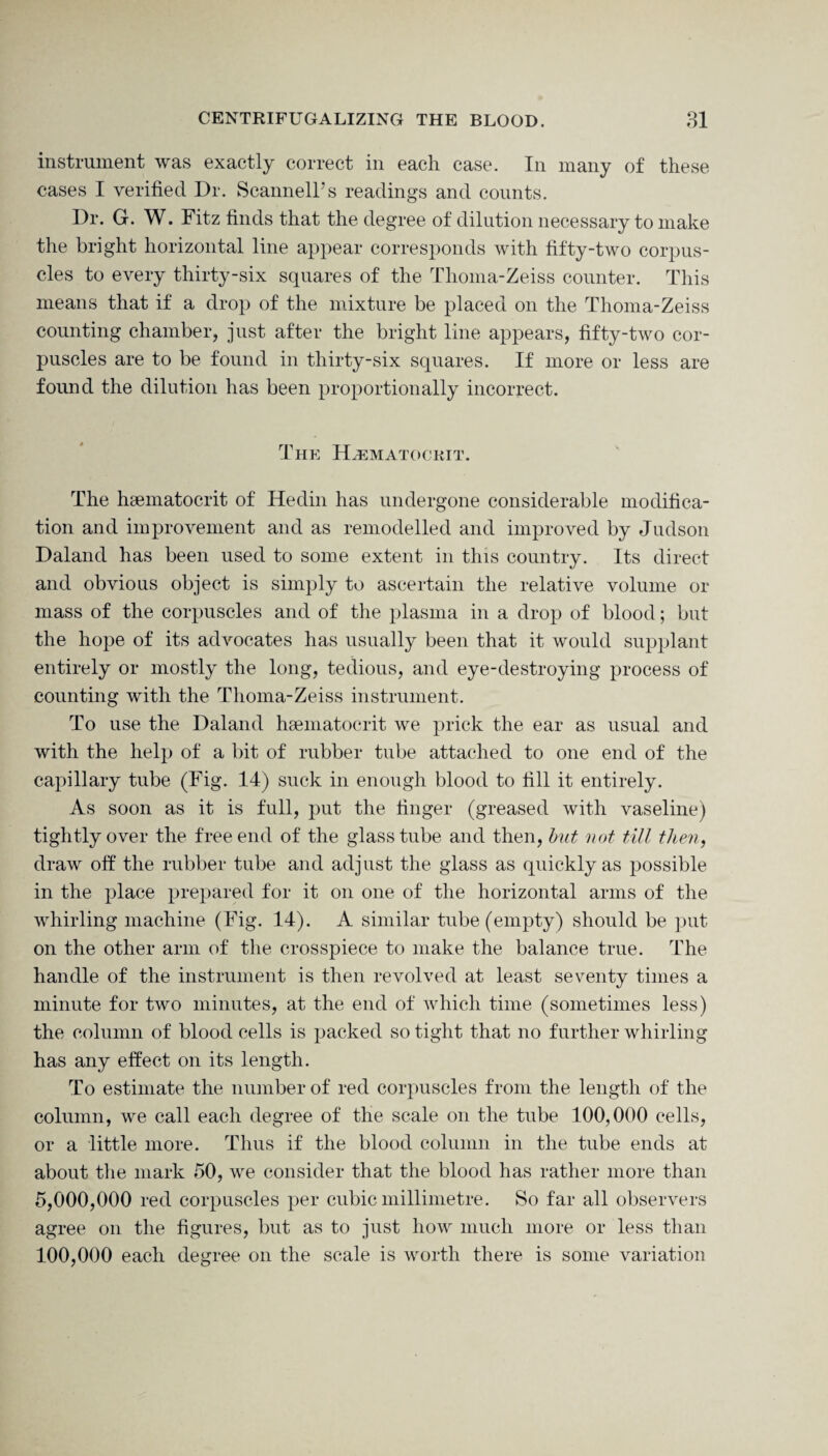 instrument was exactly correct in each case. In many of these cases I verified Dr. Scannell’s readings and counts. Dr. G. W. Fitz finds that the degree of dilution necessary to make the bright horizontal line appear corresponds with fifty-two corpus¬ cles to every thirty-six squares of the Thoma-Zeiss counter. This means that if a drop of the mixture be placed on the Thoma-Zeiss counting chamber, just after the bright line appears, fifty-two cor¬ puscles are to be found in thirty-six squares. If more or less are found the dilution has been proportionally incorrect. The Hematocrit. The hsematocrit of Hedin has undergone considerable modifica¬ tion and improvement and as remodelled and improved by Judson Daland has been used to some extent in this country. Its direct and obvious object is simply to ascertain the relative volume or mass of the corpuscles and of the plasma in a drop of blood; but the hope of its advocates has usually been that it would supplant entirely or mostly the long, tedious, and eye-destroying process of counting with the Thoma-Zeiss instrument. To use the Daland hsematocrit we prick the ear as usual and with the help of a bit of rubber tube attached to one end of the capillary tube (Fig. 14) suck in enough blood to fill it entirely. As soon as it is full, put the finger (greased with vaseline) tightly over the free end of the glass tube and then, but not till then, draw off the rubber tube and adjust the glass as quickly as possible in the place prepared for it on one of the horizontal arms of the whirling machine (Fig. 14). A similar tube (empty) should be put on the other arm of the crosspiece to make the balance true. The handle of the instrument is then revolved at least seventy times a minute for two minutes, at the end of which time (sometimes less) the column of blood cells is packed so tight that no further whirling has any effect on its length. To estimate the number of red corpuscles from the length of the column, we call each degree of the scale on the tube 100,000 cells, or a little more. Thus if the blood column in the tube ends at about the mark 50, we consider that the blood has rather more than 5,000,000 red corpuscles per cubic millimetre. So far all observers agree on the figures, but as to just how much more or less than 100,000 each degree on the scale is worth there is some variation