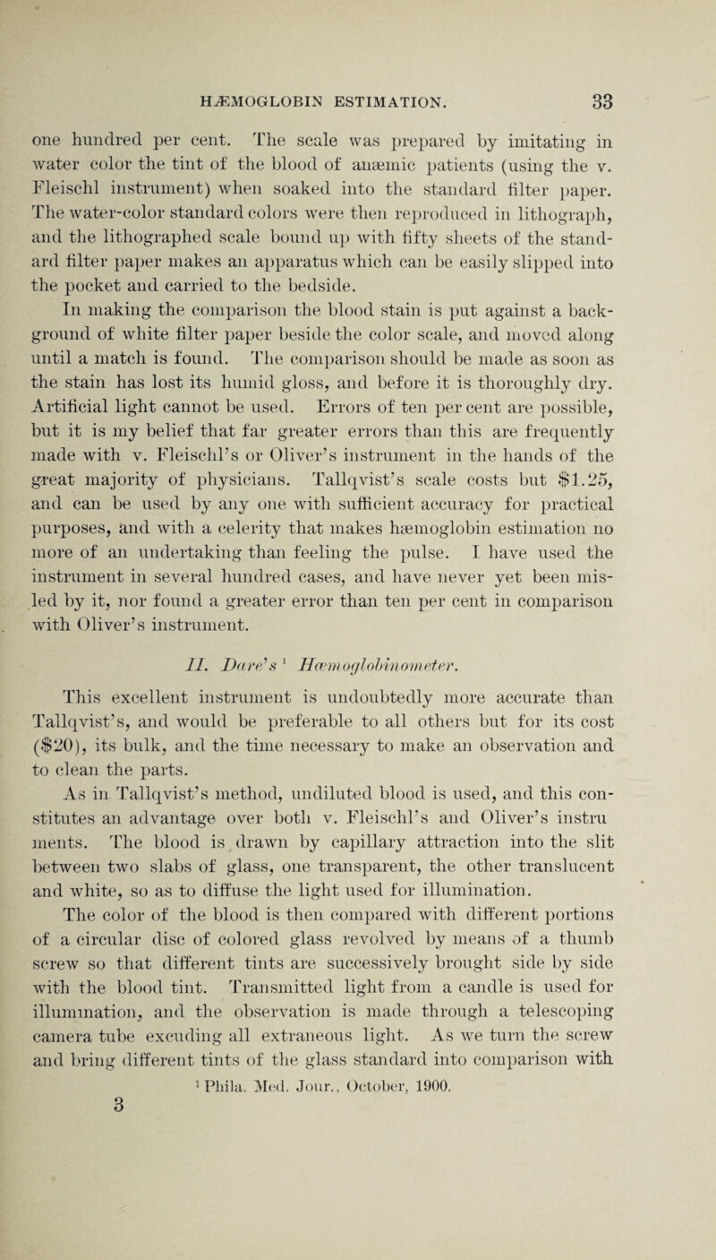 one hundred per cent. The scale was prepared by imitating in water color the tint of the blood of anamiic patients (using the v. Fleischl instrument) when soaked into the standard hlter paper. The water-color standard colors were then reproduced in lithograph, and the lithographed scale bound up with fifty sheets of the stand¬ ard hlter paper makes an apparatus which can be easily slipped into the pocket and carried to the bedside. In making the comparison the blood stain is put against a back¬ ground of white hlter paper beside the color scale, and moved along until a match is found. The comparison should be made as soon as the stain has lost its humid gloss, and before it is thoroughly dry. Artificial light cannot be used. Errors of ten per cent are possible, but it is my belief that far greater errors than this are frequently made with v. Fleischl’s or Oliver’s instrument in the hands of the great majority of physicians. Tallqvist’s scale costs but $1.25, and can be used by any one with sufficient accuracy for practical purposes, and with a celerity that makes haemoglobin estimation no more of an undertaking than feeling the pulse. I have used the instrument in several hundred cases, and have never yet been mis¬ led by it, nor found a greater error than ten per cent in comparison with Oliver’s instrument. II. Dare’s 1 Hcemoglobinometer. This excellent instrument is undoubtedly more accurate than Tallqvist’s, and would be preferable to all others but for its cost ($20), its bulk, and the time necessary to make an observation and to clean the parts. As in Tallqvist’s method, undiluted blood is used, and this con¬ stitutes an advantage over both v. Fleischl’s and Oliver’s instru ments. The blood is drawn by capillary attraction into the slit between two slabs of glass, one transparent, the other translucent and white, so as to diffuse the light used for illumination. The color of the blood is then compared with different portions of a circular disc of colored glass revolved by means of a thumb screw so that different tints are successively brought side by side with the blood tint. Transmitted light from a candle is used for illumination, and the observation is made through a telescoping camera tube excuding all extraneous light. As we turn the screw and bring different tints of the glass standard into comparison with 1 Pliila. Med. Jour., October, 1900. 3