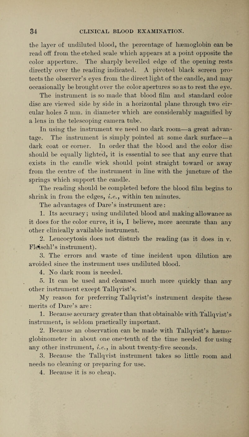 the layer of undiluted blood, the percentage of haemoglobin can be read off from the etched scale which appears at a point opposite the color apperture. The sharply bevelled edge of the opening rests directly over the reading indicated. A pivoted black screen pro¬ tects the observer’s eyes from the direct light of the candle, and may occasionally be brought over the color apertures so as to rest the eye. The instrument is so made that blood film and standard color disc are viewed side by side in a horizontal plane through two cir¬ cular holes 5 mm. in diameter which are considerably magnified by a lens in the telescoping camera tube. In using the instrument we need no dark room—a great advan¬ tage. The instrument is simply pointed at some dark surface—a dark coat or corner. In order that the blood and the color disc should be equally lighted, it is essential to see that any curve that exists in the candle wick should point straight toward or away from the centre of the instrument in line with the juncture of the springs which support the candle. The reading should be completed before the blood film begins to shrink in from the edges, i.e., within ten minutes. The advantages of Dare’s instrument are: 1. Its accuracy; using undiluted blood and making allowance as it does for the color curve, it is, I believe, more accurate than any other clinically available instrument. 2. Leucocytosis does not disturb the reading (as it does in v. Fltfischl’s instrument). 3. The errors and waste of time incident upon dilution are avoided since the instrument uses undiluted blood. 4. No dark room is needed. 5. It can be used and cleansed much more quickly than anjr other instrument except Tallqvist’s. My reason for preferring Tallqvist’s instrument despite these merits of Dare’s are: 1. Because accuracy greater than that obtainable with Tallqvist’s instrument, is seldom practically important. 2. Because an observation can be made with Tallqvist’s hsemo- globinometer in about one one-tenth of the time needed for using any other instrument, i.e., in about twenty-five seconds. 3. Because the Tallqvist instrument takes so little room and needs no cleaning or preparing for use. 4. Because it is so cheap.