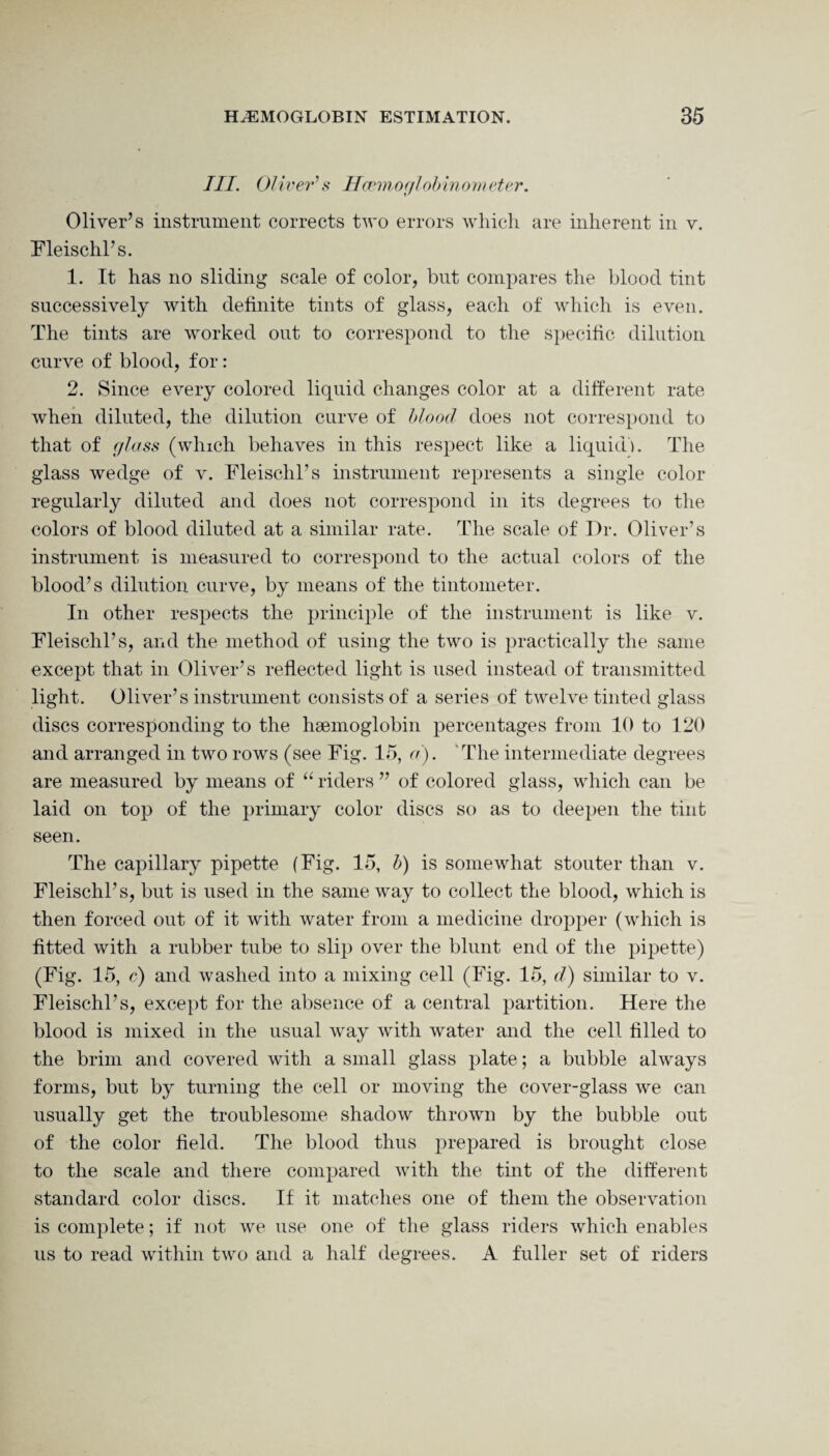 III. Oliver’s Hcemoglobinometer. Oliver’s instrument corrects two errors which are inherent in v. Fleischl’s. 1. It has no sliding scale of color, but compares the blood tint successively with definite tints of glass, each of which is even. The tints are worked out to correspond to the specific dilution curve of blood, for: 2. Since every colored liquid changes color at a different rate when diluted, the dilution curve of blood does not correspond to that of glass (which behaves in this respect like a liquid). The glass wedge of v. Fleischl’s instrument represents a single color regularly diluted and does not correspond in its degrees to the colors of blood diluted at a similar rate. The scale of Dr. Oliver’s instrument is measured to correspond to the actual colors of the blood’s dilution curve, by means of the tintometer. In other respects the principle of the instrument is like v. Fleischl’s, and the method of using the two is practically the same except that in Oliver’s reflected light is used instead of transmitted light. Oliver’s instrument consists of a series of twelve tinted glass discs corresponding to the haemoglobin percentages from 10 to 120 and arranged in two rows (see Fig. 15, a). The intermediate degrees are measured by means of “ riders ” of colored glass, which can be laid on top of the primary color discs so as to deepen the tint seen. The capillary pipette (Fig. 15, b) is somewhat stouter than v. Fleischl’s, but is used in the same way to collect the blood, which is then forced out of it with water from a medicine dropper (which is fitted with a rubber tube to slip over the blunt end of the pipette) (Fig. 15, c) and washed into a mixing cell (Fig. 15, d) similar to v. Fleischl’s, except for the absence of a central partition. Here the blood is mixed in the usual way with water and the cell filled to the brim and covered with a small glass plate; a bubble always forms, but by turning the cell or moving the cover-glass we can usually get the troublesome shadow thrown by the bubble out of the color field. The blood thus prepared is brought close to the scale and there compared with the tint of the different standard color discs. If it matches one of them the observation is complete; if not we use one of the glass riders which enables us to read within two and a half degrees. A fuller set of riders