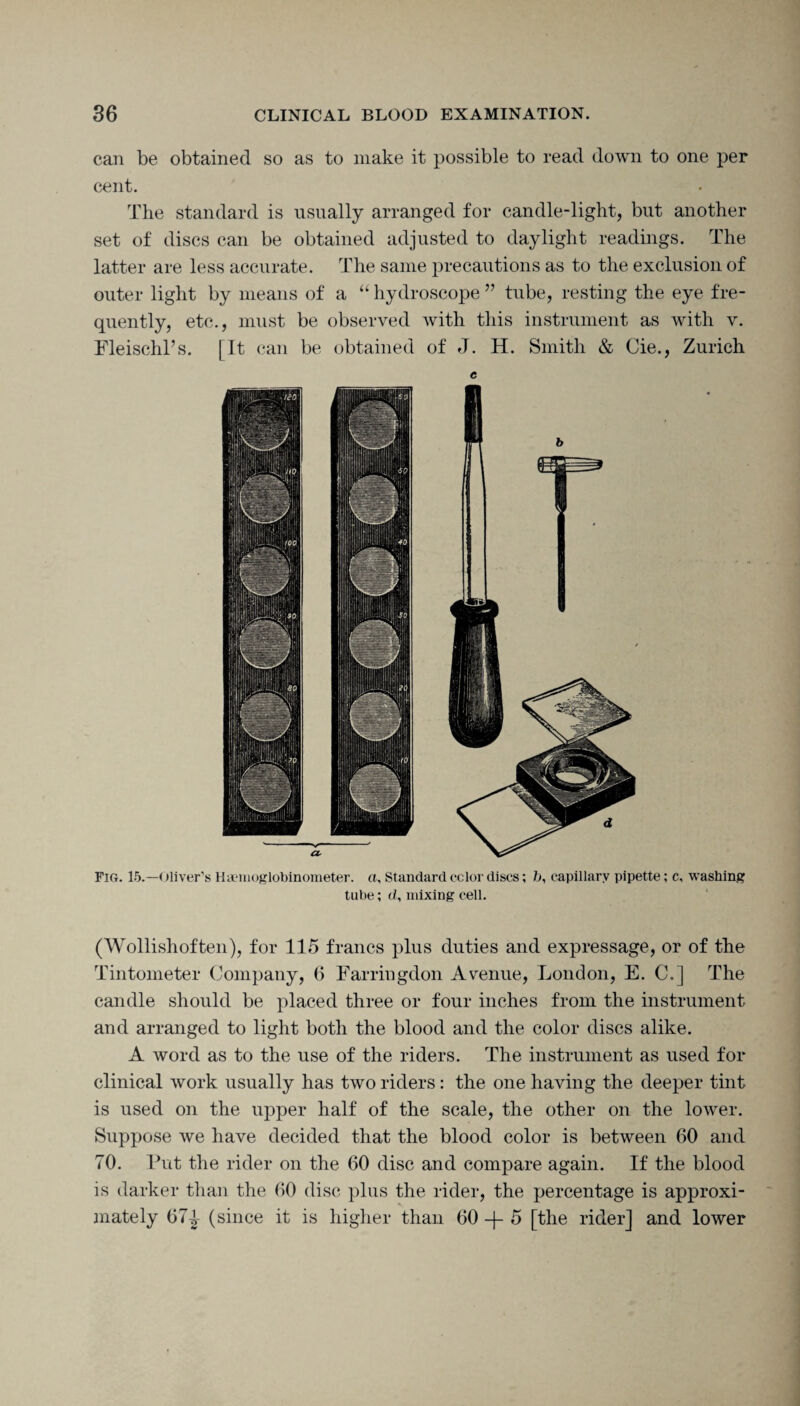 can be obtained so as to make it possible to read down to one per cent. The standard is usually arranged for candle-light, but another set of discs can be obtained adjusted to daylight readings. The latter are less accurate. The same precautions as to the exclusion of outer light by means of a “ hydroscope ” tube, resting the eye fre¬ quently, etc., must be observed with this instrument as with v. Fleisehl’s. [It can be obtained of J. H. Smith & Cie., Zurich e Fig. 15.—Oliver’s Haemoglobinometer. a. Standardeclordiscs; b, capillary pipette; c, washing tube; d, mixing cell. (Wollishoften), for 115 francs plus duties and expressage, or of the Tintometer Company, 6 Farringdon Avenue, London, E. C.] The candle should be placed three or four inches from the instrument and arranged to light both the blood and the color discs alike. A word as to the use of the riders. The instrument as used for clinical work usually has two riders: the one having the deeper tint is used on the upper half of the scale, the other on the lower. Suppose we have decided that the blood color is between 60 and 70. Put the rider on the 60 disc and compare again. If the blood is darker than the 60 disc plus the rider, the percentage is approxi¬ mately 671 (since it is higher than 60 -f- 5 [the rider] and lower