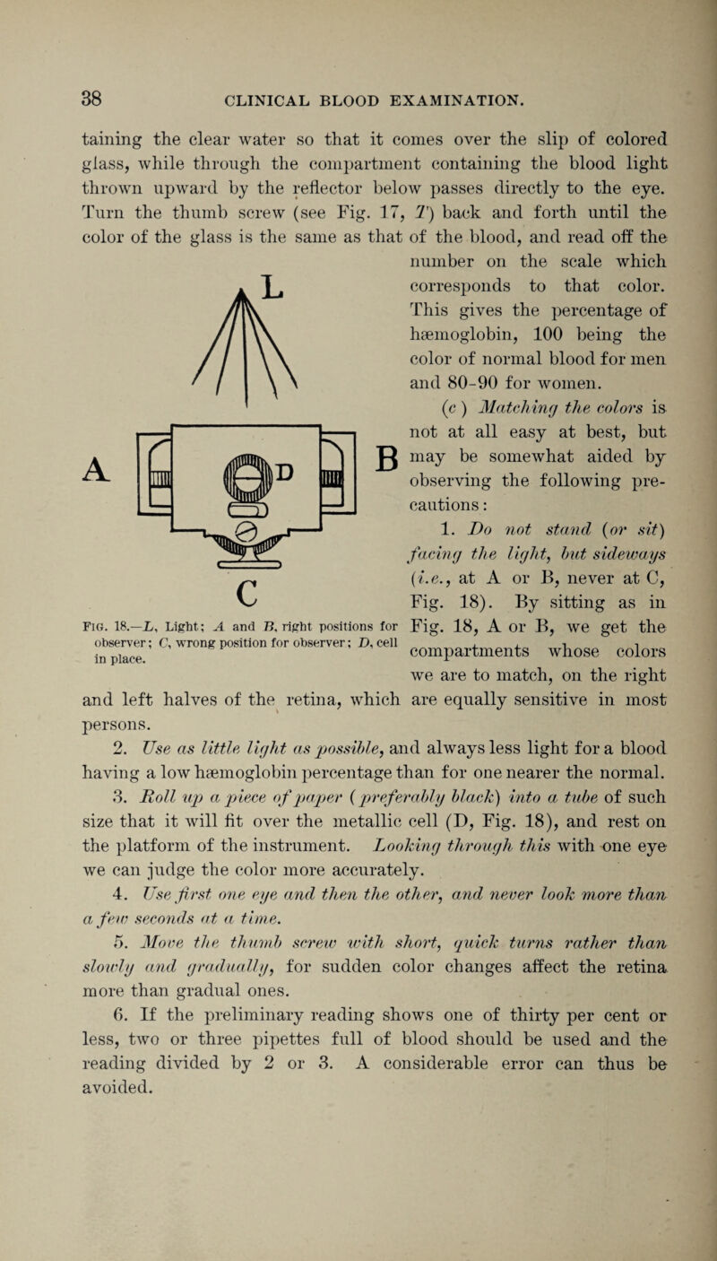 taming the clear water so that it comes over the slip of colored glass, while through the compartment containing the blood light thrown upward by the reflector below passes directly to the eye. Turn the thumb screw (see Fig. 17, T) back and forth until the color of the glass is the same as that of the blood, and read off the number on the scale which corresponds to that color. This gives the percentage of haemoglobin, 100 being the color of normal blood for men and 80-90 for women. (c ) Matching the colors is not at all easy at best, but may be somewhat aided by observing the following pre¬ cautions : 1. Do not stand (or sit) facing the light, but sideways (i.e., at A or B, never at C, Fig. 18). By sitting as in Fig. 18, A or B, we get the compartments whose colors we are to match, on the right and left halves of the retina, which are equally sensitive in most A a B Fig. 18.—_L, Light; A and B, right positions for observer; C, wrong position for observer; D, cell in place. persons. 2. Use as little light as possible, and always less light fora blood having a low haemoglobin percentage than for one nearer the normal. 3. Doll up a piece of paper (preferably black) into a tube of such size that it will fit over the metallic cell (D, Fig. 18), and rest on the platform of the instrument. Looking through this with one eye we can judge the color more accurately. 4. Use first one eye and then the other, and never look more than a few seconds at a time. 5. Mo ve the thumb screw with short, quick turns rather than slowly and gradually, for sudden color changes affect the retina more than gradual ones. 6. If the preliminary reading shows one of thirty per cent or less, two or three pipettes full of blood should be used and the reading divided by 2 or 3. A considerable error can thus be avoided.