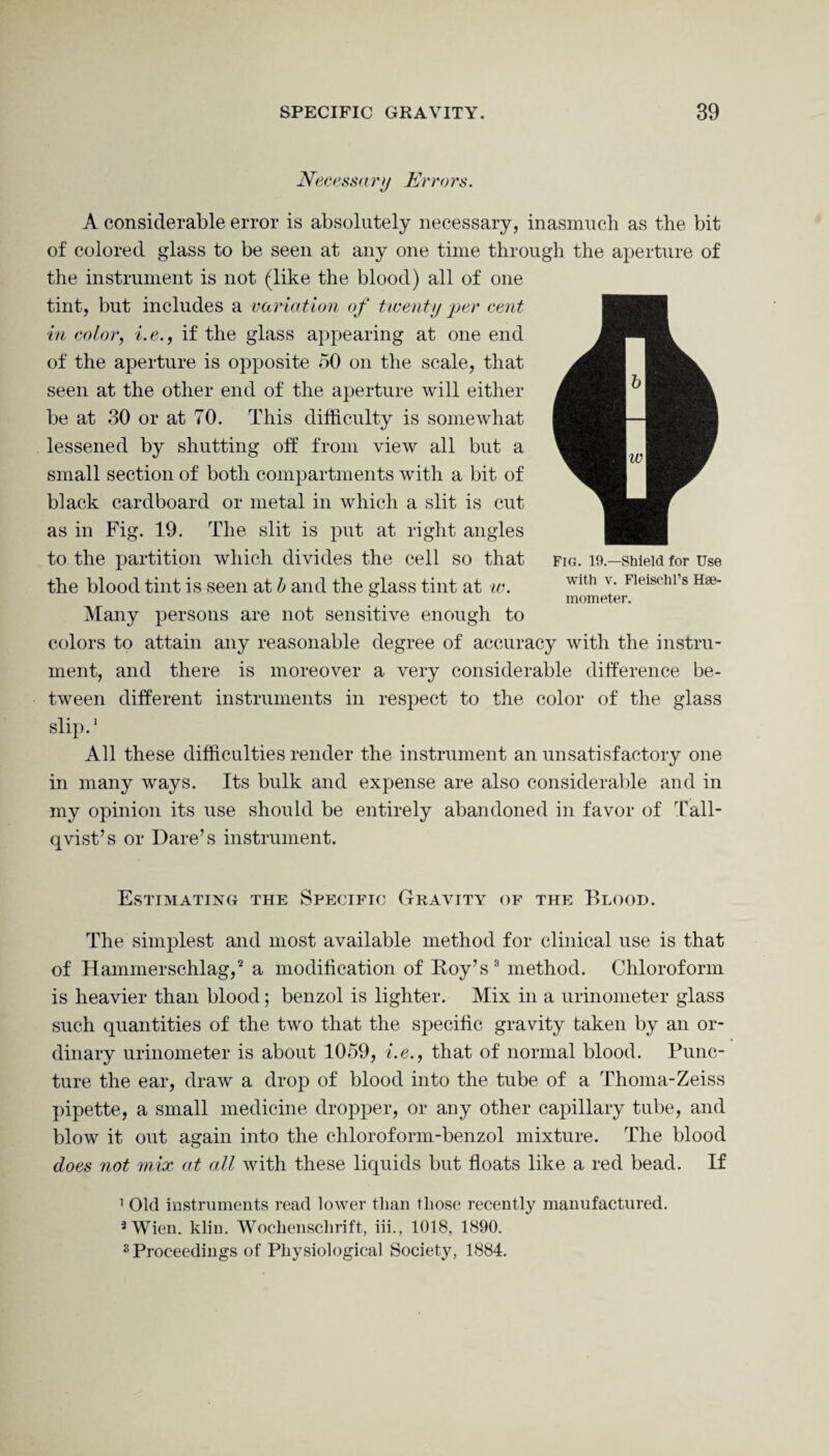 Necessary Errors. A considerable error is absolutely necessary, inasmuch as the bit of colored glass to be seen at any one time through the aperture of the instrument is not (like the blood) all of one tint, but includes a variation of twenty per cent in color, i.e., if the glass appearing at one end of the aperture is opposite 50 on the scale, that seen at the other end of the aperture will either be at 30 or at 70. This difficulty is somewhat lessened by shutting off from view all but a small section of both compartments with a bit of black cardboard or metal in which a slit is cut as in Fig. 19. The slit is put at right angles to the partition which divides the cell so that the blood tint is seen at b and the glass tint at w. Many persons are not sensitive enough to colors to attain any reasonable degree of accuracy with the instru¬ ment, and there is moreover a very considerable difference be¬ tween different instruments in respect to the color of the glass slip.1 All these difficulties render the instrument an unsatisfactory one in many ways. Its bulk and expense are also considerable and in my opinion its use should be entirely abandoned in favor of Tall- qvist’s or Dare’s instrument. Fig. 19.—Shield for Use with v. Fleischl’s Hte- mometer. Estimating the Specific Gravity of the Blood. The simplest and most available method for clinical use is that of Hammerschlag,2 a modification of Roy’s3 method. Chloroform is heavier than blood; benzol is lighter. Mix in a urinometer glass such quantities of the two that the specific gravity taken by an or¬ dinary urinometer is about 1059, i.e., that of normal blood. Punc¬ ture the ear, draw a drop of blood into the tube of a Thoma-Zeiss pipette, a small medicine dropper, or any other capillary tube, and blow it out again into the chloroform-benzol mixture. The blood does not mix at all with these liquids but floats like a red bead. If 1 Old instruments read lower than those recently manufactured. 3 Wien. klin. Wochenschrift, iii., 1018, 1890. s Proceedings of Physiological Society, 1884.