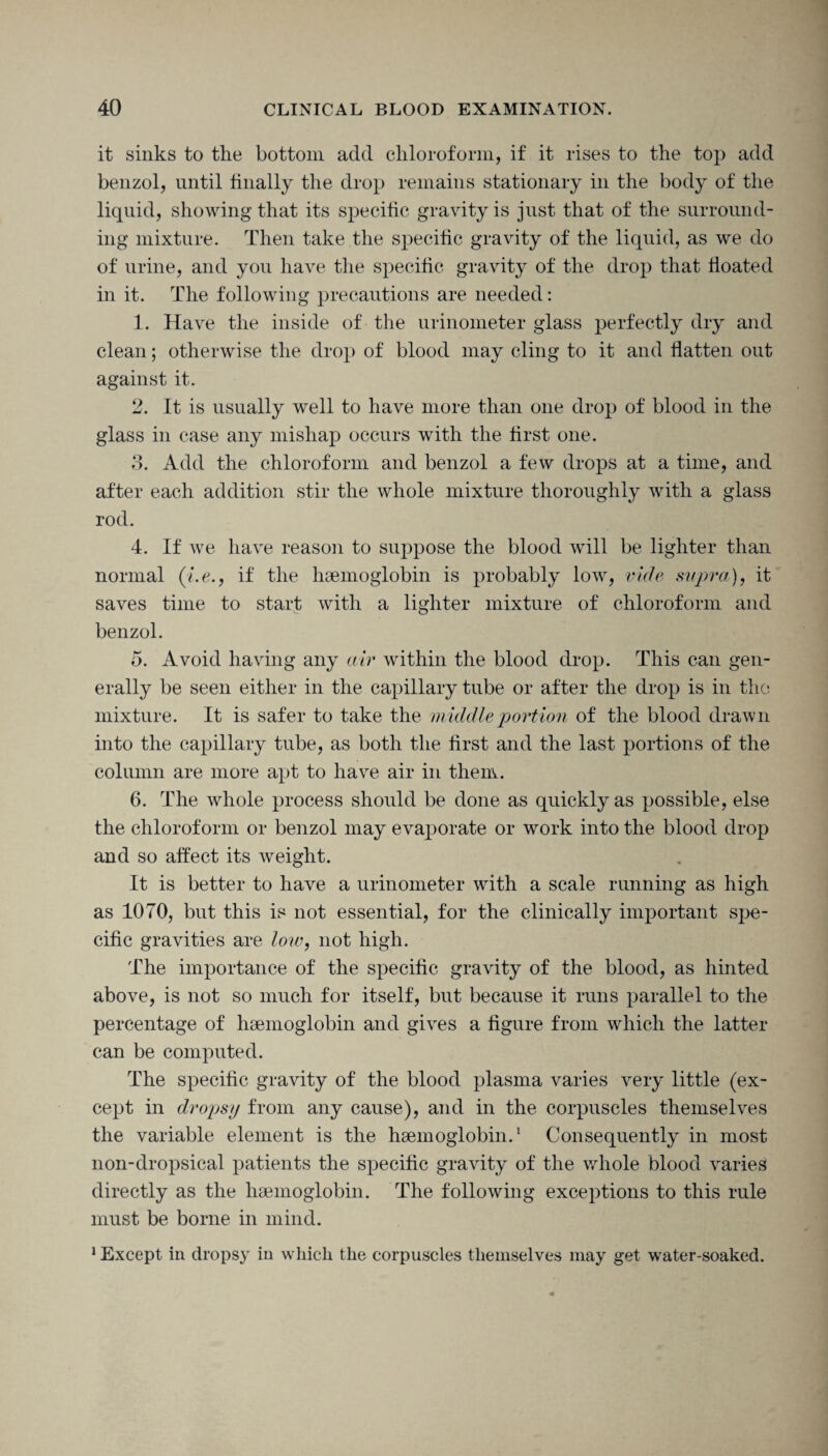 it sinks to the bottom add chloroform, if it rises to the top add benzol, until finally the drop remains stationary in the body of the liquid, showing that its specific gravity is just that of the surround¬ ing mixture. Then take the specific gravity of the liquid, as we do of urine, and you have the specific gravity of the drop that floated in it. The following precautions are needed: 1. Have the inside of the urinometer glass perfectly dry and clean; otherwise the drop of blood may cling to it and flatten out against it. 2. It is usually well to have more than one drop of blood in the glass in case any mishap occurs with the first one. 3. Add the chloroform and benzol a few drops at a time, and after each addition stir the whole mixture thoroughly with a glass rod. 4. If we have reason to suppose the blood will be lighter than normal (i.e., if the haemoglobin is probably low, vide supra), it saves time to start with a lighter mixture of chloroform and benzol. 5. Avoid having any air within the blood drop. This can gen¬ erally be seen either in the capillary tube or after the drop is in the mixture. It is safer to take the middle portion of the blood drawn into the capillary tube, as both the first and the last portions of the column are more apt to have air in them. 6. The whole process should be done as quickly as possible, else the chloroform or benzol may evaporate or work into the blood drop and so affect its weight. It is better to have a urinometer with a scale running as high as 1070, but this is not essential, for the clinically important spe¬ cific gravities are low, not high. The importance of the specific gravity of the blood, as hinted above, is not so much for itself, but because it runs parallel to the percentage of haemoglobin and gives a figure from which the latter can be computed. The specific gravity of the blood plasma varies very little (ex¬ cept in dropsy from any cause), and in the corpuscles themselves the variable element is the haemoglobin.1 Consequently in most non-dropsical patients the specific gravity of the whole blood varies directly as the haemoglobin. The following exceptions to this rule must be borne in mind. 1 Except in dropsy in which the corpuscles themselves may get water-soaked.