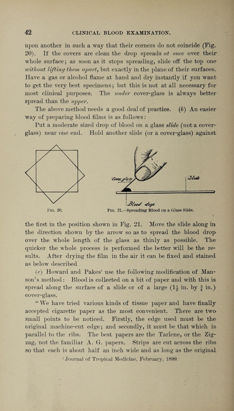 upon another in such a way that their corners do not coincide (Fig. 20). If the covers are clean the drop spreads at once over their whole surface; as soon as it stops spreading, slide off the top one without lifting them apart, but exactly in the plane of their surfaces. Have a gas or alcohol flame at hand and dry instantly if you want to get the very best specimens; but this is not at all necessary for most clinical purposes. The under cover-glass is always better spread than the upper. The above method needs a good deal of practice. (b) An easier way of preparing blood Aims is as follows: Put a moderate sized drop of blood on a glass slide (not a cover- glass) near one end. Hold another slide (or a cover-glass) against. FIG. 20. r jj/eefc Fig. 21.—Spreading1 Blood on a Glass Slide. the first in the position shown in Fig. 21. Move the slide along in* the direction shown by the arrow so as to spread the blood drop- over the whole length of the glass as thinly as possible. The' quicker the whole process is performed the better will be the re¬ sults. After drying the Aim in the air it can be fixed and stained as below described (e) Howard and Pakes1 use the following modification of Man- son’s method: Blood is collected on a bit of paper and with this is spread along the surface of a slide or of a large (li in. by f in.) cover-glass. “ We have tried various kinds of tissue paper and have finally accepted cigarette paper as the most convenient. There are two small points to be noticed. Firstly, the edge used must be the- original machine-cut edge; and secondly, it must be that which is parallel to the ribs; The best papers are the Tarlene, or the Zig¬ zag, not the familiar A. G. papers. Strips are cut across the ribs, so that each is about half an inch wide and as long as the original 1 Journal of Tropical Medicine, February, 1899.