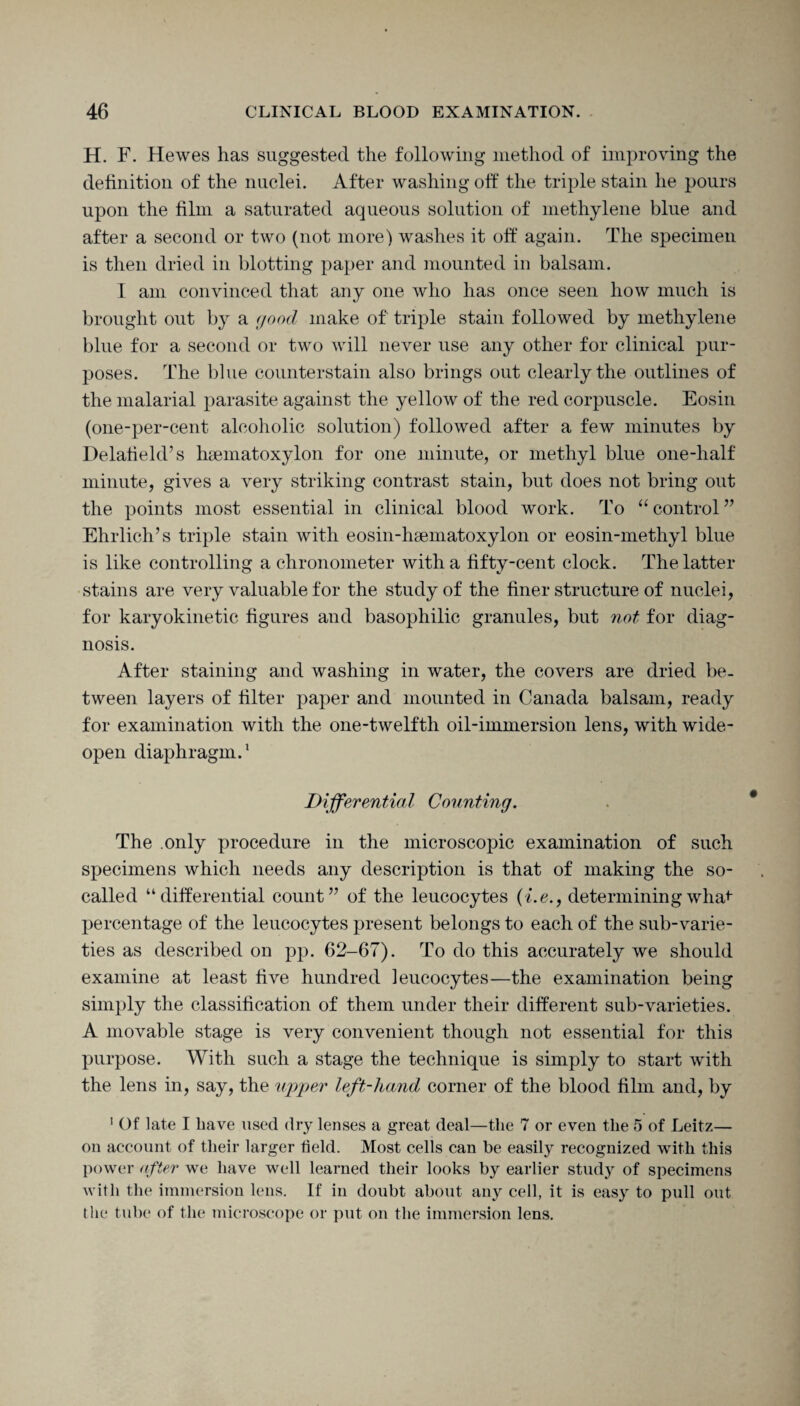 H. F. Hewes has suggested the following method of improving the definition of the nuclei. After washing oft' the triple stain he pours upon the film a saturated aqueous solution of methylene blue and after a second or two (not more) washes it off again. The specimen is then dried in blotting paper and mounted in balsam. I am convinced that any one who has once seen how much is brought out by a good make of triple stain followed by methylene blue for a second or two will never use any other for clinical pur¬ poses. The blue counterstain also brings out clearly the outlines of the malarial parasite against the yellow of the red corpuscle. Eosin (one-per-cent alcoholic solution) followed after a few minutes by Delatield’s htematoxylon for one minute, or methyl blue one-half minute, gives a very striking contrast stain, but does not bring out the points most essential in clinical blood work. To “ control ” Ehrlich’s triple stain with eosin-hsematoxylon or eosin-methyl blue is like controlling a chronometer with a fifty-cent clock. The latter stains are very valuable for the study of the finer structure of nuclei, for karyokinetic figures and basophilic granules, but not for diag¬ nosis. After staining and washing in water, the covers are dried be¬ tween layers of filter paper and mounted in Canada balsam, ready for examination with the one-twelfth oil-immersion lens, with wide- open diaphragm.1 Differential Counting. The only procedure in the microscopic examination of such specimens which needs any description is that of making the so- called “differential count” of the leucocytes (i.e., determining what percentage of the leucocytes present belongs to each of the sub-varie¬ ties as described on pp. 62-67). To do this accurately we should examine at least five hundred leucocytes—the examination being simply the classification of them under their different sub-varieties. A movable stage is very convenient though not essential for this purpose. With such a stage the technique is simply to start with the lens in, say, the upper left-hand corner of the blood film and, by 1 Of late I have used dry lenses a great deal—the 7 or even the 5 of Leitz— on account of their larger field. Most cells can be easily recognized with this power after we have well learned their looks by earlier study of specimens with the immersion lens. If in doubt about any cell, it is easy to pull out the tube of the microscope or put on the immersion lens.