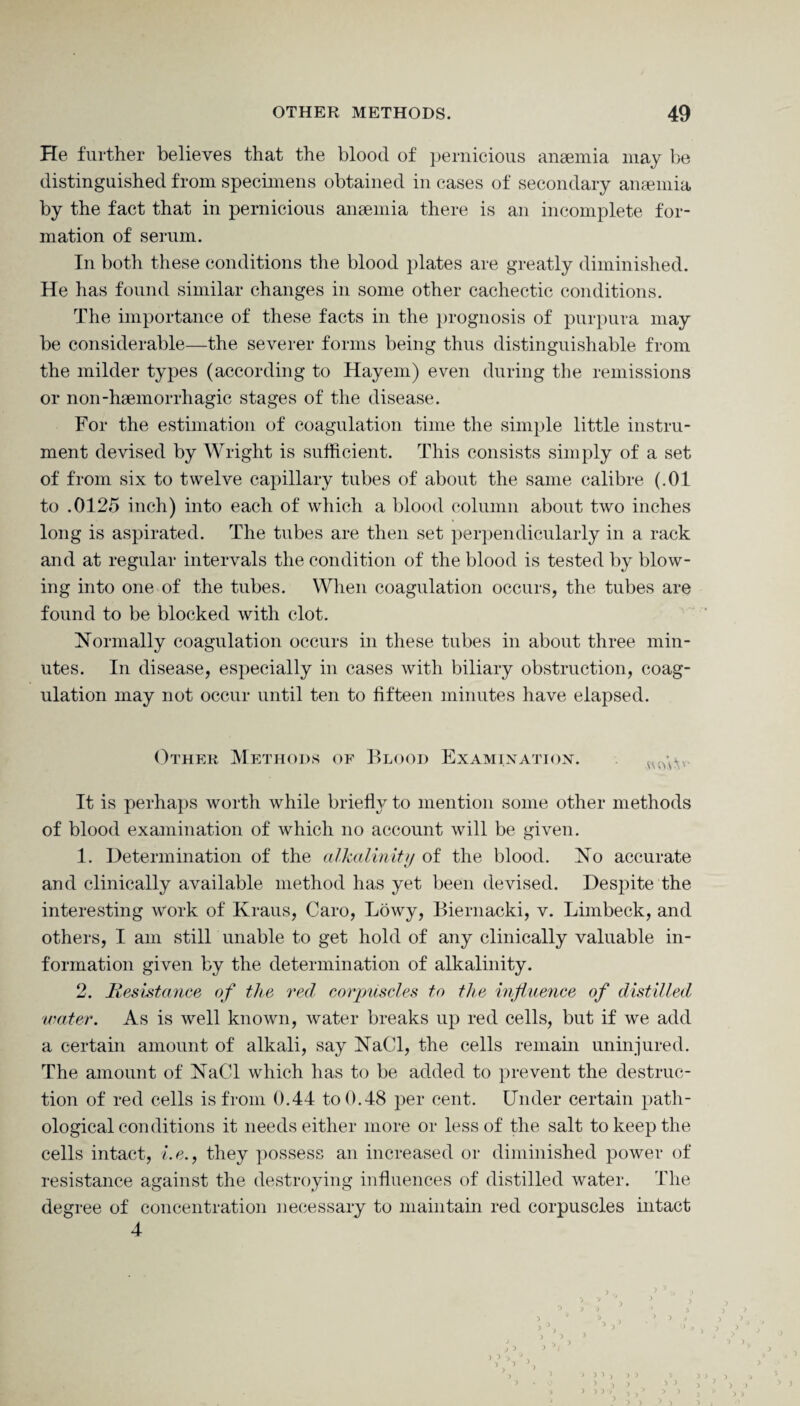 He further believes that the blood of pernicious anaemia may be distinguished from specimens obtained in cases of secondary anaemia by the fact that in pernicious anaemia there is an incomplete for¬ mation of serum. In both these conditions the blood plates are greatly diminished. He has found similar changes in some other cachectic conditions. The importance of these facts in the prognosis of purpura may be considerable—the severer forms being thus distinguishable from the milder types (according to Hayem) even during the remissions or non-haemorrhagic stages of the disease. For the estimation of coagulation time the simple little instru¬ ment devised by Wright is sufficient. This consists simply of a set of from six to twelve capillary tubes of about the same calibre (.01 to .0125 inch) into each of which a blood column about two inches long is aspirated. The tubes are then set perpendicularly in a rack and at regular intervals the condition of the blood is tested by blow¬ ing into one of the tubes. When coagulation occurs, the tubes are found to be blocked with clot. Normally coagulation occurs in these tubes in about three min¬ utes. In disease, especially in cases with biliary obstruction, coag¬ ulation may not occur until ten to fifteen minutes have elapsed. Other Methods of Blood Examination. av.>\v- It is perhaps worth while briefly to mention some other methods of blood examination of which no account will be given. 1. Determination of the alkalinity of the blood. No accurate and clinically available method has yet been devised. Despite the interesting work of Kraus, Caro, Lowy, Bieruacki, v. Limbeck, and others, I am still unable to get hold of any clinically valuable in¬ formation given by the determination of alkalinity. 2. Resistance, of the red corpuscles to the influence of distilled water. As is well known, water breaks up red cells, but if we add a certain amount of alkali, say NaCl, the cells remain uninjured. The amount of NaCl which has to be added to prevent the destruc¬ tion of red cells is from 0.44 to 0.48 per cent. Under certain path¬ ological conditions it needs either more or less of the salt to keep the cells intact, i.e., they possess an increased or diminished power of resistance against the destroying influences of distilled water. The degree of concentration necessary to maintain red corpuscles intact 4 j ? ) > > ■) i )