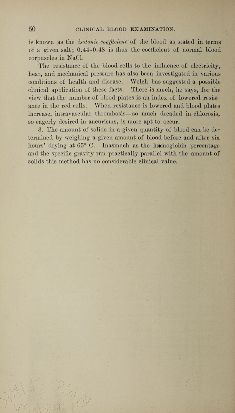 is known as the isotonic coefficient of the blood as stated in terms of a given salt; 0.44-0.48 is thus the coefficient of normal blood corpuscles in NaCl. The resistance of the blood cells to the influence of electricity, heat, and mechanical pressure has also been investigated in various conditions of health and disease. Welch has suggested a possible clinical application of these facts. There is much, he says, for the view that the number of blood plates is an index of lowered resist¬ ance in the red cells. When resistance is lowered and blood plates increase, intravascular thrombosis—so much dreaded in chlorosis, so eagerly desired in aneurisms, is more apt to occur. 3. The amount of solids in a given quantity of blood can be de¬ termined by weighing a given amount of blood before and after six hours’ drying at 65° C. Inasmuch as the hemoglobin percentage and the specific gravity run practically parallel with the amount of solids this method has no considerable clinical value. t < c t C <£ C t c * <■ c C c < l c J t I c C )