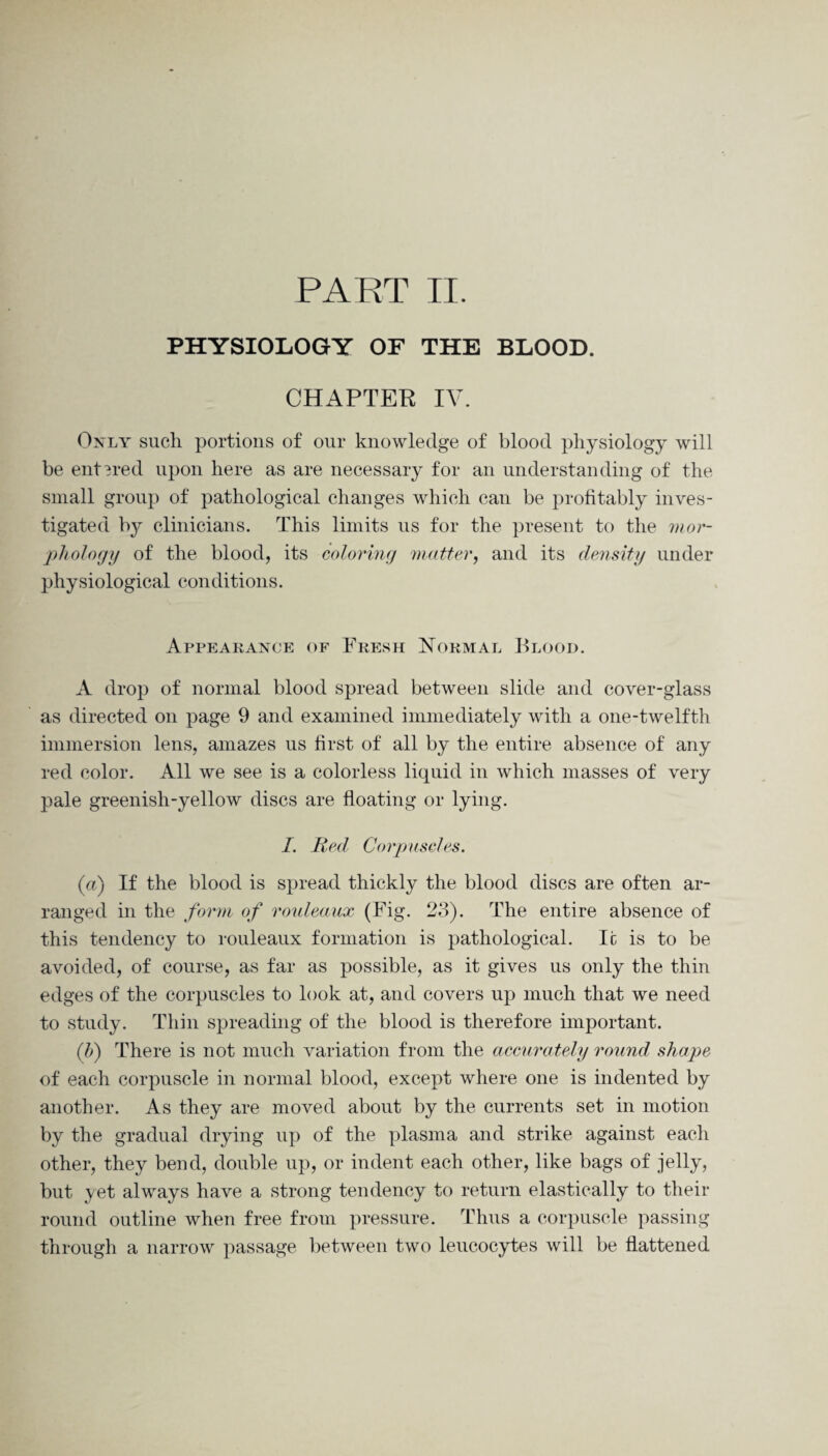 PHYSIOLOGY OF THE BLOOD. CHAPTER IV. Only such portions of our knowledge of blood physiology will be entered upon here as are necessary for an understanding of the small group of pathological changes which can be profitably inves¬ tigated by clinicians. This limits ns for the present to the mor¬ phology of the blood, its coloring matter, and its density under physiological conditions. Appearance of Fresh Normal Blood. A drop of normal blood spread between slide and cover-glass as directed on page 9 and examined immediately with a one-twelfth immersion lens, amazes us first of all by the entire absence of any red color. All we see is a colorless liquid in which masses of very pale greenish-yellow discs are floating or lying. I. Red Corpuscles. (a) If the blood is spread thickly the blood discs are often ar¬ ranged in the form of rouleaux (Fig. 23). The entire absence of this tendency to rouleaux formation is pathological. Ic is to be avoided, of course, as far as possible, as it gives us only the thin edges of the corpuscles to look at, and covers up much that we need to study. Thin spreading of the blood is therefore important. (b) There is not much variation from the accurately round shape of each corpuscle in normal blood, except where one is indented by another. As they are moved about by the currents set in motion by the gradual drying up of the plasma and strike against each other, they bend, double up, or indent each other, like bags of jelly, but yet always have a strong tendency to return elastically to their round outline when free from pressure. Thus a corpuscle passing through a narrow passage between two leucocytes will be flattened