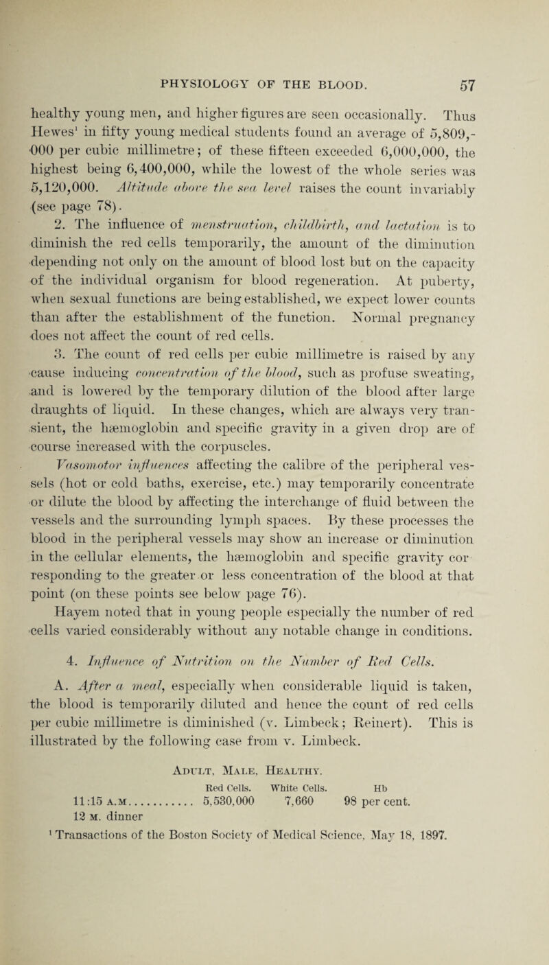 healthy young men, and higher figures are seen occasionally. Thus Hewes1 in fifty young medical students found an average of 5,809,- 000 per cubic millimetre; of these fifteen exceeded 6,000,000, the highest being 6,400,000, while the lowest of the whole series was 5,120,000. Altitude above the sea level raises the count invariably (see page 78). 2. The influence of menstruation, childbirth, and lactation is to diminish the red cells temporarily, the amount of the diminution depending not only on the amount of blood lost but on the capacity of the individual organism for blood regeneration. At puberty, when sexual functions are being established, we expect lower counts than after the establishment of the function. Normal pregnancy ■does not affect the count of red cells. 3. The count of red cells per cubic millimetre is raised by any ■cause inducing concentration of the blood, such as profuse sweating, and is lowered by the temporary dilution of the blood after large draughts of liquid. In these changes, which are always very tran¬ sient, the haemoglobin and specific gravity in a given drop are of course increased with the corpuscles. Vasomotor influences affecting the calibre of the peripheral ves¬ sels (hot or cold baths, exercise, etc.) may temporarily concentrate or dilute the blood by affecting the interchange of fluid between the vessels and the surrounding lymph spaces. By these processes the blood in the peripheral vessels may show an increase or diminution in the cellular elements, the haemoglobin and specific gravity cor responding to the greater or less concentration of the blood at that point (on these points see below page 76). Hayem noted that in young people especially the number of red ■cells varied considerably without any notable change in conditions. 4. Influence of Nutrition on the Number of Bed Cells. A. After a meal, especially when considerable liquid is taken, the blood is temporarily diluted and hence the count of red cells per cubic millimetre is diminished (v. Limbeck; Reinert). This is illustrated by the following case from v. Limbeck. Adult, Male, Healthy. Red Cells. White Cells. Hb 11:15a.m. 5,580,000 7,660 98 per cent. 12 m. dinner 1 Transactions of the Boston Society of Medical Science, May 18, 1897.