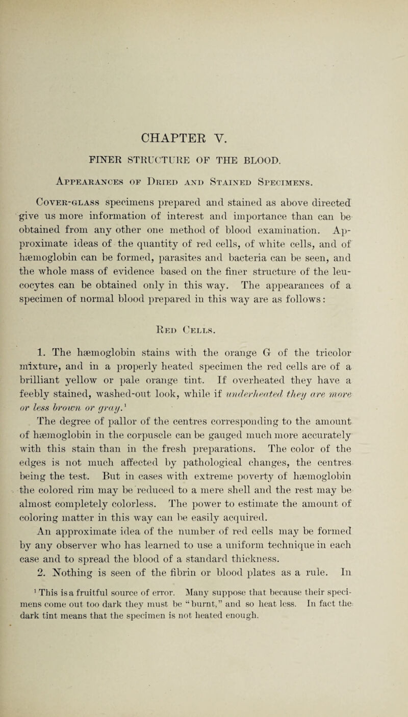 CHAPTER V. FINER STRUCTURE OF THE BLOOD. Appearances of Dried and Stained Specimens. Coyer-glass specimens prepared and stained as above directed give ns more information of interest and importance than can be obtained from any other one method of blood examination. Ap¬ proximate ideas of the quantity of red cells, of white cells, and of haemoglobin can be formed, parasites and bacteria can be seen, and the whole mass of evidence based on the finer structure of the leu¬ cocytes can be obtained only in this way. The appearances of a specimen of normal blood prepared in this way are as follows: Red Cells. 1. The haemoglobin stains with the orange G of the tricolor mixture, and in a properly heated specimen the red cells are of a brilliant yellow or pale orange tint. If overheated they have a feebly stained, washed-out look, while if underheated they are more or less brown or grayd The degree of pallor of the centres corresponding to the amount of haemoglobin in the corpuscle can be gauged much more accurately with this stain than in the fresh preparations. The color of the edges is not much affected by pathological changes, the centres being the test. But in cases with extreme poverty of haemoglobin the colored rim may be reduced to a mere shell and the rest may be almost completely colorless. The power to estimate the amount of coloring matter in this way can be easily acquired. An approximate idea of the number of red cells may be formed by any observer who has learned to use a uniform technique in each case and to spread the blood of a standard thickness. 2. Nothing is seen of the fibrin or blood plates as a rule. In 1 This is a fruitful source of error. Many suppose that because their speci¬ mens come out too dark they must be “burnt,” and so heat less. In fact the dark tint means that the specimen is not heated enough.