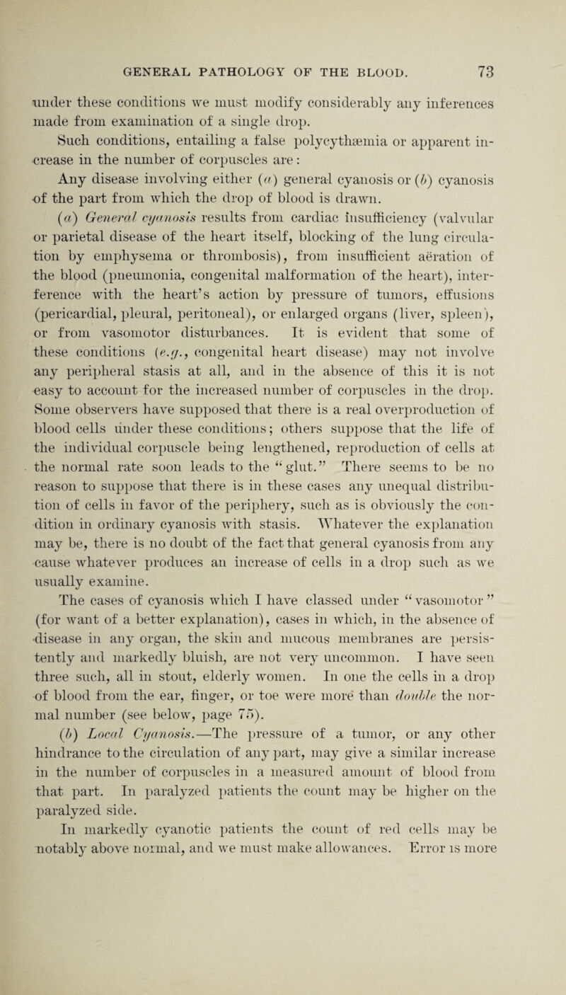 under these conditions we must modify considerably any inferences made from examination of a single drop. Such conditions, entailing a false polycythsemia or apparent in¬ crease in the number of corpuscles are: Any disease involving either (a) general cyanosis or (b) cyanosis of the part from which the drop of blood is drawn. (a) General cyanosis results from cardiac insufficiency (valvular or parietal disease of the heart itself, blocking of the lung circula¬ tion by emphysema or thrombosis), from insufficient aeration of the blood (pneumonia, congenital malformation of the heart), inter¬ ference with the heart’s action by pressure of tumors, effusions (pericardial, pleural, peritoneal), or enlarged organs (liver, spleen), or from vasomotor disturbances. It is evident that some of these conditions (e.y., congenital heart disease) may not involve any peripheral stasis at all, and in the absence of this it is not easy to account for the increased number of corpuscles in the drop. Some observers have supposed that there is a real overproduction of blood cells under these conditions; others suppose that the life of the individual corpuscle being lengthened, reproduction of cells at the normal rate soon leads to the “ glut.” There seems to be no reason to suppose that there is in these cases any unequal distribu¬ tion of cells in favor of the periphery, such as is obviously the con¬ dition in ordinary cyanosis with stasis. Whatever the explanation may be, there is no doubt of the fact that general cyanosis from any cause whatever produces an increase of cells in a drop such as we usually examine. The cases of cyanosis which I have classed under “ vasomotor ” (for want of a better explanation), cases in which, in the absence of disease in any organ, the skin and mucous membranes are persis¬ tently and markedly bluish, are not very uncommon. I have seen three such, all in stout, elderly women. In one the cells in a drop of blood from the ear, finger, or toe were more than doable the nor¬ mal number (see below, page 75). (b) Local Cyanosis.—The pressure of a tumor, or any other hindrance to the circulation of any part, may give a similar increase in the number of corpuscles in a measured amount of blood from that part. In paralyzed patients the count may be higher on the paralyzed side. In markedly cyanotic patients the count of red cells may be notably above normal, and we must make allowances. Error is more
