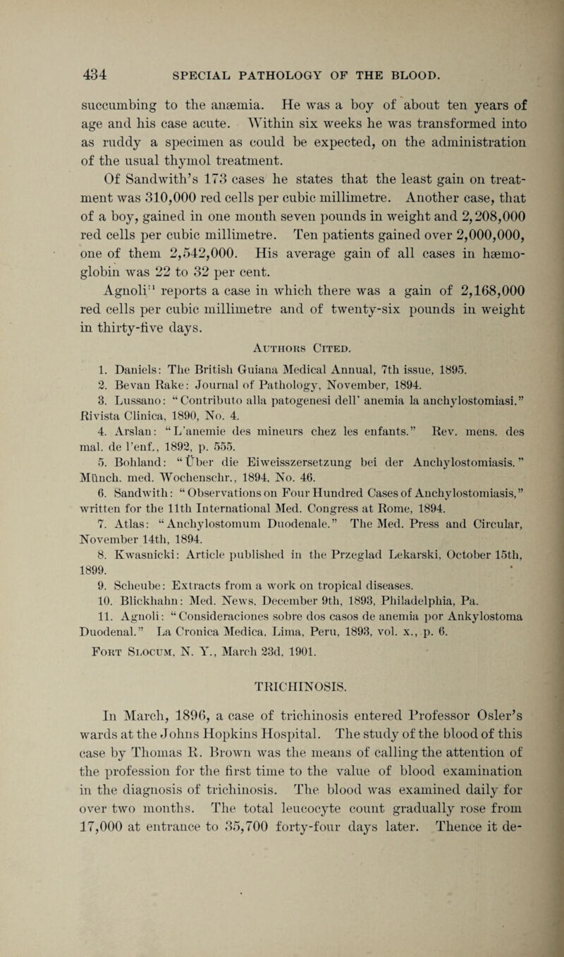succumbing to the anaemia. He was a boy of about ten years of age and his case acute. Within six weeks he was transformed into as ruddy a specimen as could be expected, on the administration of the usual thymol treatment. Of Sandwith’s 173 cases he states that the least gain on treat¬ ment was 310,000 red cells per cubic millimetre. Another case, that of a boy, gained in one month seven pounds in weight and 2,208,000 red cells per cubic millimetre. Ten patients gained over 2,000,000, one of them 2,542,000. His average gain of all cases in haemo¬ globin was 22 to 32 per cent. Agnoli11 reports a case in which there was a gain of 2,168,000 red cells per cubic millimetre and of twenty-six pounds in weight in thirty-five days. Authors Cited. 1. Daniels: The British Guiana Medical Annual, 7th issue, 1895. 2. Be van Bake: Journal of Pathology, November, 1894. 3. Lussano: “Contributo alia patogenesi dell’ anemia la anchylostomiasi.” Rivista Clinica, 1890, No. 4. 4. Arslan: “L'anemie des mineurs cliez les enfants.” Rev. mens, des mal. de l’enf., 1892, p. 555. 5. Bohland: “ Uber die Eiweisszersetzung bei der Ancliylostomiasis. ” Munch, med. Wocliensclir., 1894, No. 46. 6. Sandwith: “ Observations on Four Hundred Cases of Ancliylostomiasis,” written for the lltli International Med. Congress at Rome, 1894. 7. Atlas: “ Anchylostomum Duodenale. ” The Med. Press and Circular, November 14th, 1894. 8. Kwasnicki: Article published in the Przeglad Lekarski, October 15th, 1899. 9. Sclieube: Extracts from a work on tropical diseases. 10. Blickhalm: Med. News, December 9tli, 1893, Philadelphia, Pa. 11. Agnoli: “Consideraciones sobre dos casos de anemia por Ankylostoma Duodenal.” La Cronica Medica, Lima, Peru, 1893, vol. x., p. 6. Fort Slocum, N. Y., March 23d, 1901. TRICHINOSIS. In March, 1896, a case of trichinosis entered Professor Osier’s wards at the Johns Hopkins Hospital. The study of the blood of this case by Thomas R. Brown was the means of calling the attention of the profession for the first time to the value of blood examination in the diagnosis of trichinosis. The blood was examined daily for over two months. The total leucocyte count gradually rose from 17,000 at entrance to 35,700 forty-four days later. Thence it de-