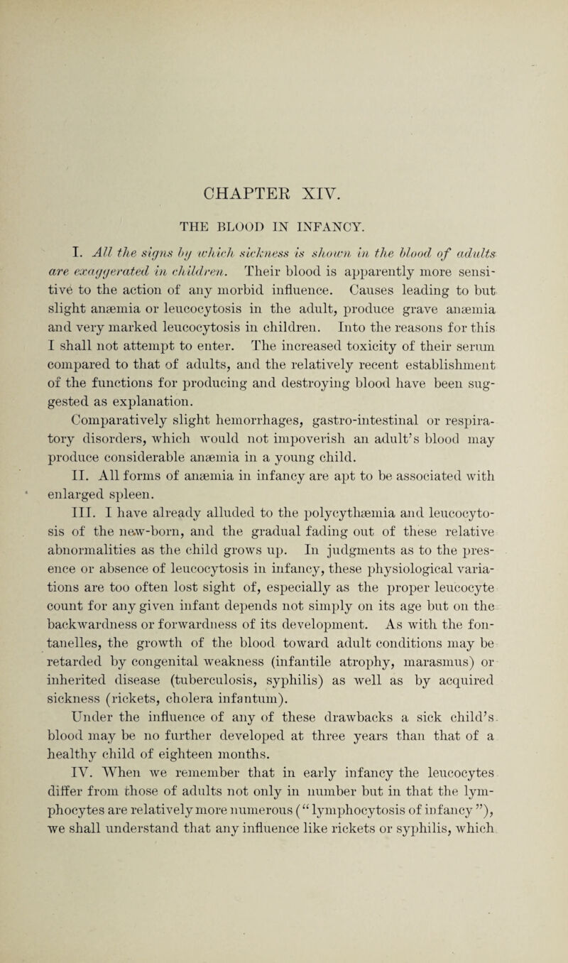 CHAPTER XIV. THE BLOOD IN INFANCY. I. All the signs by which sickness is shown in the blood of adults are exaggerated in children. Their blood is apparently more sensi¬ tive to the action of any morbid influence. Causes leading to but slight anaemia or leucocytosis in the adult, produce grave anaemia and very marked leucocytosis in children. Into the reasons for this I shall not attempt to enter. The increased toxicity of their serum compared to that of adults, and the relatively recent establishment of the functions for producing and destroying blood have been sug¬ gested as explanation. Comparatively slight hemorrhages, gastro-intestinal or respira¬ tory disorders, which would not impoverish an adult’s blood may produce considerable anaemia in a young child. II. All forms of anaemia in infancy are apt to be associated with enlarged spleen. III. I have already alluded to the polycythaemia and leucocyto¬ sis of the new-born, and the gradual fading out of these relative abnormalities as the child grows up. In judgments as to the pres¬ ence or absence of leucocytosis in infancy, these physiological varia¬ tions are too often lost sight of, especially as the proper leucocyte count for any given infant depends not simply on its age but on the backwardness or forwardness of its development. As with the fon- tanelles, the growth of the blood toward adult conditions may be retarded by congenital weakness (infantile atrophy, marasmus) or inherited disease (tuberculosis, syphilis) as well as by acquired sickness (rickets, cholera infantum). Under the influence of any of these drawbacks a sick child’s, blood may be no further developed at three years than that of a healthy child of eighteen months. IV. When we remember that in early infancy the leucocytes differ from those of adults not only in number but in that the lym¬ phocytes are relatively more numerous (“ lymphocytosis of infancy ”), we shall understand that any influence like rickets or syphilis, which
