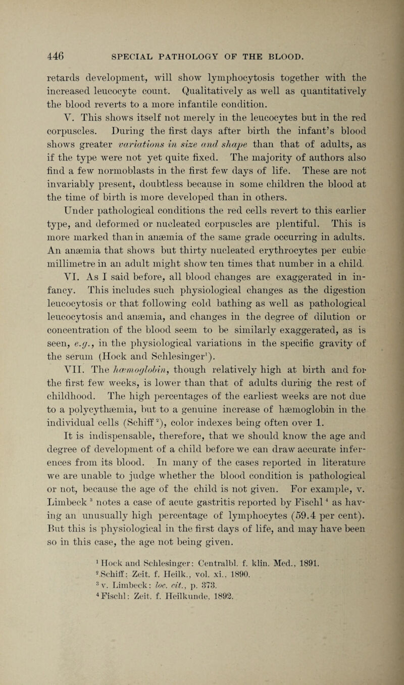 retards development, will show lymphocytosis together with the increased leucocyte count. Qualitatively as well as quantitatively the blood reverts to a more infantile condition. Y. This shows itself not merely in the leucocytes but in the red corpuscles. During the first days after birth the infant’s blood shows greater variations in size and shape than that of adults, as if the type were not yet quite fixed. The majority of authors also find a few normoblasts in the first few days of life. These are not invariably present, doubtless because in some children the blood at the time of birth is more developed than in others. Under pathological conditions the red cells revert to this earlier type, and deformed or nucleated corpuscles are plentiful. This is more marked than in anaemia of the same grade occurring in adults. An anaemia that shows but thirty nucleated erythrocytes per cubic millimetre in an adult might show ten times that number in a child, YI. As I said before, all blood changes are exaggerated in in¬ fancy. This includes such physiological changes as the digestion leucocytosis or that following cold bathing as well as pathological leucocytosis and anaemia, and changes in the degree of dilution or concentration of the blood seem to be similarly exaggerated, as is seen, e.y., in the physiological variations in the specific gravity of the serum (Hock and Schlesinger1). YII. The haemoglobin, though relatively high at birth and for the first few weeks, is lower than that of adults during the rest of childhood. The high percentages of the earliest weeks are not due to a polycythaemia, but to a genuine increase of haemoglobin in the individual cells (Schiff2), color indexes being often over 1. It is indispensable, therefore, that we should know the age and degree of development of a child before we can draw accurate infer¬ ences from its blood. In many of the cases reported in literature we are unable to judge whether the blood condition is pathological or not, because the age of the child is not given. For example, v. Limbeck 3 notes a case of acute gastritis reported by Fischl4 as hav¬ ing an unusually high percentage of lymphocytes (59.4 per cent). But this is physiological in the first days of life, and may have been so in this case, the age not being given. 1 Hock and Schlesinger: Centralbl. f. klin. Med., 1891. 2.Schiff: Zeit. f. Heilk, vol. xi., 1890. 3 v. Limbeck: loc. cit., p. 873. 4 Fisclil: Zeit. f. Heilkunde, 1892.