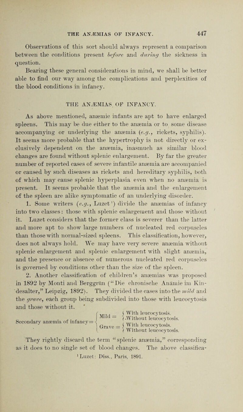 Observations of this sort should always represent a comparison between the conditions present before and during the sickness in question. Bearing these general considerations in mind, we shall be better able to find our way among the complications and perplexities of the blood conditions in infancy. THE ANAEMIAS OF INFANCY. As above mentioned, anaemic infants are apt to have enlarged spleens. This may be due either to the anaemia or to some disease accompanying or underlying the anaemia {e.g., rickets, syphilis). It seems more probable that the hypertrophy is not directly or ex¬ clusively dependent on the anaemia, inasmuch as similar blood changes are found without splenic enlargement. By far the greater number of reported cases of severe infantile anaemia are accompanied or caused by such diseases as rickets and hereditary syphilis, both of which may cause splenic hyperplasia even when no anaemia is present. It seems probable that the anaemia and the enlargement of the spleen are alike symptomatic of an underlying disorder. 1. Some writers (e.g., LuzetJ) divide the anaemias of infancy into two classes: those with splenic enlargement and those without it. Luzet considers that the former class is severer than the latter and more apt to show large numbers of nucleated red corpuscles than those with normal-sized spleens. This classification, however, does not always hold. We may have very severe anaemia without splenic enlargement and splenic enlargement with slight anaemia, and the presence or absence of numerous nucleated red corpuscles is governed by conditions other than the size of the spleen. 2. Another classification of children’s anaemias was proposed in 1892 by Monti and Berggrtin (“Die chronische Anamie im Kin- desalter,” Leipzig, 1892). They divided the cases into the mild and the grave, each group being subdivided into those with leucocytosis and those without it. $ With leucocytosis. (.Without leucocytosis. With leucocytosis. Without leucocytosis. Secondary anaemia of infancy = They rightly discard the term “splenic anaemia,” corresponding as it does to no single set of blood changes. The above classifica- ’ Luzet: Diss., Paris, 1891.