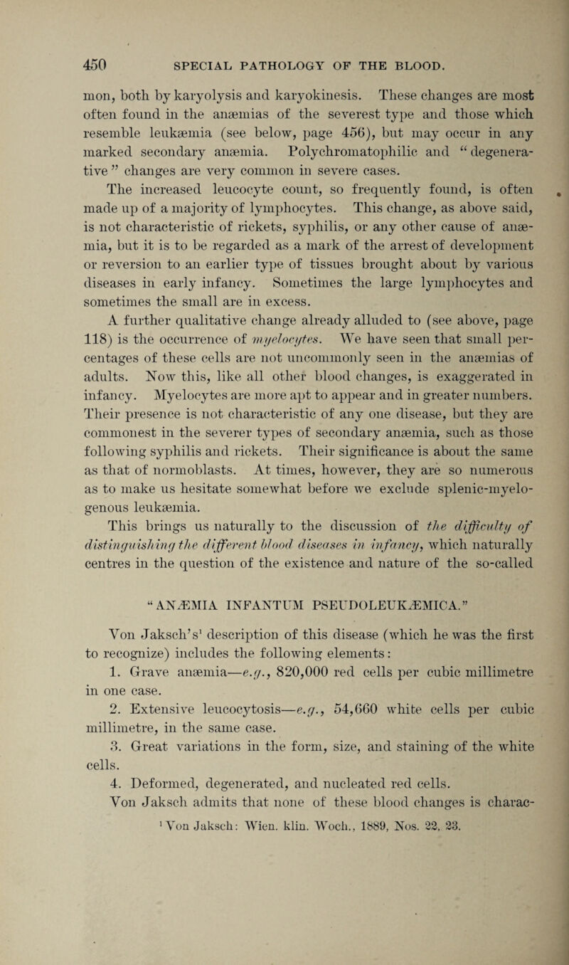 mon, both by karyolysis and karyokinesis. These changes are most often found in the anaemias of the severest type and those which resemble leukaemia (see below, page 456), but may occur in any marked secondary anaemia. Polychromatophilic and “ degenera¬ tive ” changes are very common in severe cases. The increased leucocyte count, so frequently found, is often made up of a majority of lymphocytes. This change, as above said, is not characteristic of rickets, syphilis, or any other cause of anae¬ mia, but it is to be regarded as a mark of the arrest of development or reversion to an earlier type of tissues brought about by various diseases in early infancy. Sometimes the large lymphocytes and sometimes the small are in excess. A further qualitative change already alluded to (see above, page 118) is the occurrence of myelocytes. We have seen that small per¬ centages of these cells are not uncommonly seen in the anaemias of adults. Now this, like all other blood changes, is exaggerated in infancy. Myelocytes are more apt to appear and in greater numbers. Their presence is not characteristic of any one disease, but they are commonest in the severer types of secondary anaemia, such as those following syphilis and rickets. Their significance is about the same as that of normoblasts. At times, however, they are so numerous as to make us hesitate somewhat before we exclude splenic-myelo¬ genous leukaemia. This brings us naturally to the discussion of the difficulty of distinguishing the different blood diseases in infancy, which naturally centres in the question of the existence and nature of the so-called “ ANAEMIA INFANTUM PSEUDOLEUIGEMICA.” Von JakscliV description of this disease (which he was the first to recognize) includes the following elements: 1. Grave anaemia—e.g.9 820,000 red cells per cubic millimetre in one case. 2. Extensive leucocytosis—e.g., 54,660 white cells per cubic millimetre, in the same case. 3. Great variations in the form, size, and staining of the white cells. 4. Deformed, degenerated, and nucleated red cells. Yon Jaksch admits that none of these blood changes is charac- 1 Yon Jaksch: Wien. klin. Woch., 1889, Nos. 22, 23.