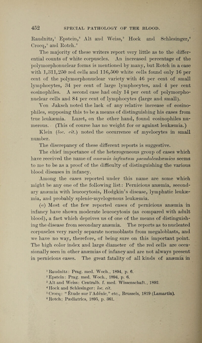 Raudnitz,1 Epstein,2 Alt and Weiss,3 Hock and Schlesinger,4 Crocq,5 and Rotch.6 The majority of these writers report very little as to the differ¬ ential counts of white corpuscles. An increased percentage of the polymorphonuclear forms is mentioned by many, but Rotch in a case with 1,311,250 red cells and 116,500 white cells found only 16 per cent of the polymorphonuclear variety witli 46 per cent of small lymphocytes, 34 per cent of large lymphocytes, and 4 per cent eosinophiles. A second case had only 14 per cent of polymorpho¬ nuclear cells and 84 per cent of lymphocytes (large and small). Yon Jaksch noted the lack of any relative increase of eosino¬ philes, supposing this to be a means of distinguishing his cases from true leukaemia. Luzet, on the other hand, found eosinophiles nu¬ merous. (This of course lias no weight for or against leukaemia.) Klein (Ion. cit.) noted the occurrence of myelocytes in small number. The discrepancy of these different reports is suggestive. The chief importance of the heterogeneous group of cases which have received the name of anaemia infantum pseudoleukcemica seems to me to be as a proof of the difficulty of distinguishing the various blood diseases in infancy. Among the cases reported under this name are some which might be any one of the following list: Pernicious anaemia, second¬ ary anaemia with leucocytosis, Hodgkin’s disease, lymphatic leukae¬ mia, and probably splenic-myelogenous leukaemia. (a) Most of the few reported cases of pernicious anaemia in infancy have shown moderate leucocytosis (as compared with adult blood), a fact which deprives us of one of the means of distinguish¬ ing the disease from secondary anaemia. The reports as to nucleated corpuscles very rarely separate normoblasts from megaloblasts, and we have no way, therefore, of being sure on this important point. The high color index and large diameter of the red cells are occa¬ sionally seen in other anaemias of infancy and are not always present in pernicious cases. The great fatality of all kinds of anaemia in 1 Raudnitz: Prag. med. Woch., 1894, p. 6. 2Epstein: Prag. med. Wocli., 1894, p. 6. 3 Alt and Weiss: Central!), f. med. Wissenschaft., 1892. 4 Hock and Schlesinger: loc. cit. 5Crocq: “Etude sur l’Adenie,” etc., Brussels, 1819 (Lamartin). 6Rotch: Paediatrics, 1895, p. 361.