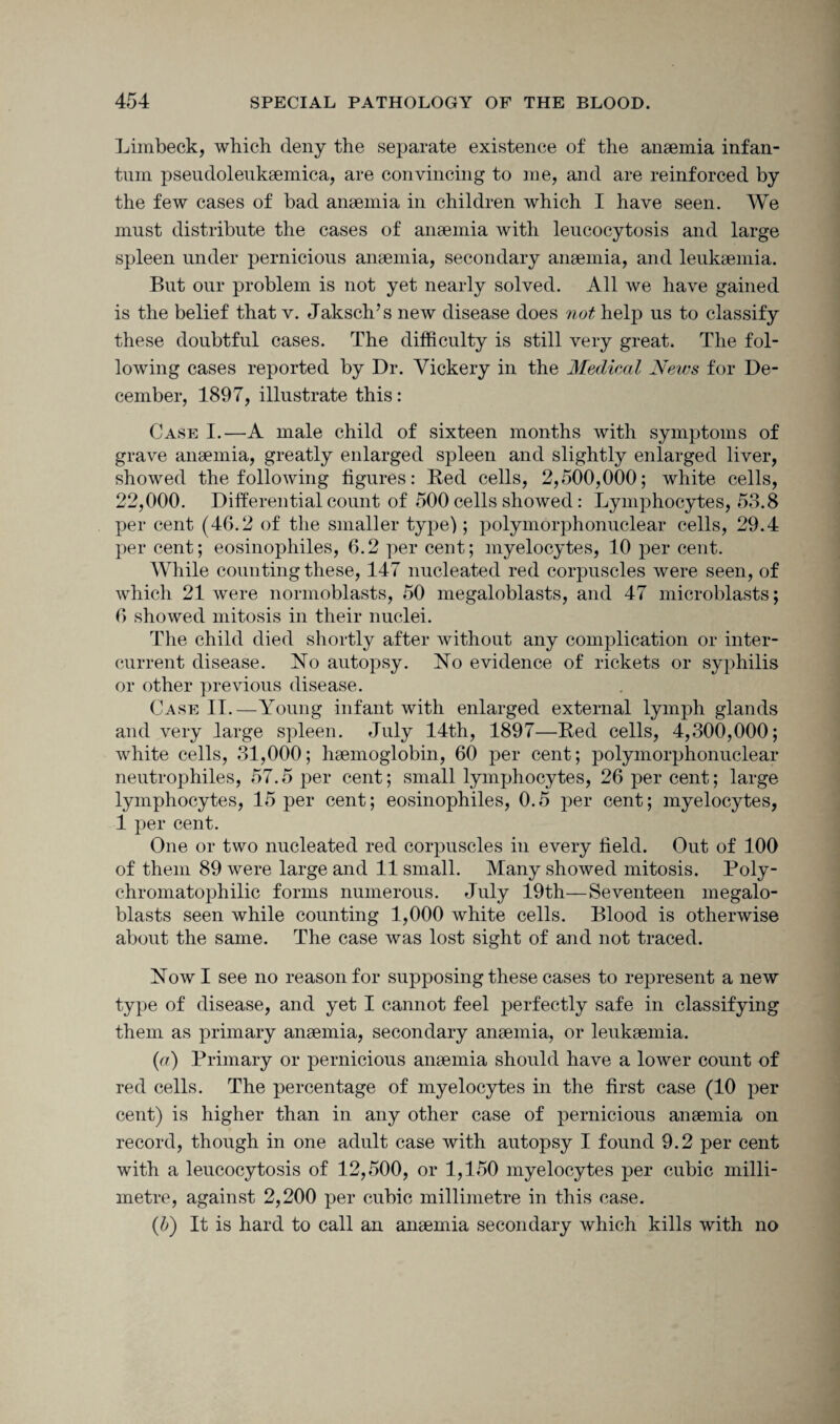Limbeck, which deny the separate existence of the anaemia infan¬ tum pseudoleukaemica, are convincing to me, and are reinforced by the few cases of bad anaemia in children which I have seen. We must distribute the cases of anaemia with leucocytosis and large spleen under pernicious anaemia, secondary anaemia, and leukaemia. But our problem is not yet nearly solved. All we have gained is the belief that v. Jaksch’s new disease does not help us to classify these doubtful cases. The difficulty is still very great. The fol¬ lowing cases reported by Dr. Vickery in the Medical News for De¬ cember, 1897, illustrate this: Cask I.—A male child of sixteen months with symptoms of grave anaemia, greatly enlarged spleen and slightly enlarged liver, showed the following figures: Bed cells, 2,500,000; white cells, 22,000. Differential count of 500 cells showed: Lymphocytes, 53.8 per cent (46.2 of the smaller type); polymorphonuclear cells, 29.4 per cent; eosinophiles, 6.2 per cent; myelocytes, 10 per cent. While counting these, 147 nucleated red corpuscles were seen, of which 21 were normoblasts, 50 megaloblasts, and 47 microblasts; 6 showed mitosis in their nuclei. The child died shortly after without any complication or inter¬ current disease. No autopsy. No evidence of rickets or syphilis or other previous disease. Case II.—Young infant with enlarged external lymph glands and very large spleen. July 14th, 1897—Bed cells, 4,300,000; white cells, 31,000; haemoglobin, 60 per cent; polymorphonuclear neutrophiles, 57.5 per cent; small lymphocytes, 26 per cent; large lymphocytes, 15 per cent; eosinophiles, 0.5 per cent; myelocytes, 1 per cent. One or two nucleated red corpuscles in every field. Out of 100 of them 89 were large and 11 small. Many showed mitosis. Poly- chromatophilic forms numerous. July 19th—Seventeen megalo¬ blasts seen while counting 1,000 white cells. Blood is otherwise about the same. The case was lost sight of and not traced. Now I see no reason for supposing these cases to represent a new type of disease, and yet I cannot feel perfectly safe in classifying them as primary anaemia, secondary anaemia, or leukaemia. (a) Primary or pernicious anaemia should have a lower count of red cells. The percentage of myelocytes in the first case (10 per cent) is higher than in any other case of pernicious anaemia on record, though in one adult case with autopsy I found 9.2 per cent with a leucocytosis of 12,500, or 1,150 myelocytes per cubic milli¬ metre, against 2,200 per cubic millimetre in this case. (b) It is hard to call an anaemia secondary which kills with no