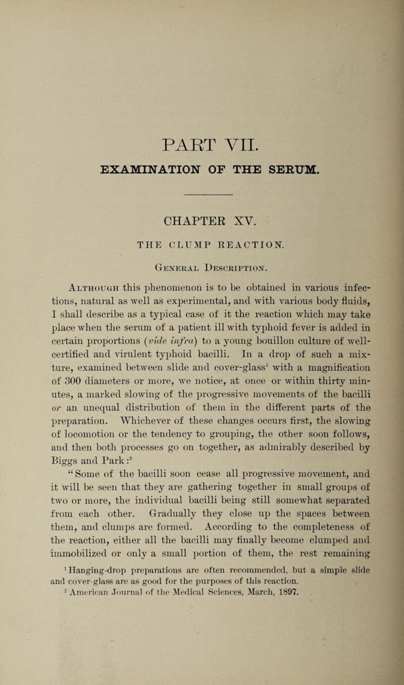 PART VII. EXAMINATION OF THE SERUM. CHAPTER XV. THE CLUMP REACTION. General Description. Although this phenomenon is to be obtained in various infec¬ tions, natural as well as experimental, and with various body fluids, I shall describe as a typical case of it the reaction which may take place when the serum of a patient ill with typhoid fever is added in certain proportions (vide infra) to a young bouillon culture of well- certified and virulent typhoid bacilli. In a drop of such a mix¬ ture, examined between slide and cover-glass' with a magnification of 300 diameters or more, we notice, at once or within thirty min¬ utes, a marked slowing of the progressive movements of the bacilli or an unequal distribution of them in the different parts of the preparation. Whichever of these changes occurs first, the slowing of locomotion or the tendency to grouping, the other soon follows, and then both processes go on together, as admirably described by Biggs and Park :2 “ Some of the bacilli soon cease all progressive movement, and it will be seen that they are gathering together in small groups of two or more, the individual bacilli being still somewhat separated from each other. Gradually they close up the spaces between them, and clumps are formed. According to the completeness of the reaction, either all the bacilli may finally become clumped and immobilized or only a small portion of them, the rest remaining 1 Hanging-drop preparations are often recommended, but a simple slide and cover-glass are as good for the purposes of this reaction.