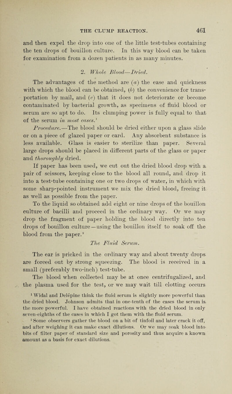 and then expel the drop into one of the little test-tubes containing the ten drops of bouillon culture. In this way blood can be taken for examination from a dozen patients in as many minutes. 2. Whole Blood—Dried. The advantages of the method are (a) the ease and quickness with which the blood can be obtained, (If) the convenience for trans¬ portation by mail, and (c) that it does not deteriorate or become contaminated by bacterial growth, as specimens of fluid blood or serum are so apt to do. Its clumping power is fully equal to that of the serum in most casesd Procedure.—The blood should be dried either upon a glass slide or on a piece of glazed paper or card. Any absorbent substance is less available. Glass is easier to sterilize than paper. Several large drops should be placed in different parts of the glass or paper and thoroughly dried. If paper has been used, we cut out the dried blood drop with a pair of scissors, keeping close to the blood all round, and drop it into a test-tube containing one or two drops of water, in which with some sharp-pointed instrument we mix the dried blood, freeing it as well as possible from the paper. To the liquid so obtained add eight or nine drops of the bouillon culture of bacilli and proceed in the ordinary way. Or we may drop the fragment of paper holding the blood directly into ten drops of bouillon culture— using the bouillon itself to soak off the blood from the paper.'2 The Fluid Serum. The ear is pricked in the ordinary way and about twenty drops, are forced out by strong squeezing. The blood is received in a small (preferably two-inch) test-tube. The blood when collected may be at once centrifugalized, and the plasma used for the test, or we may wait till clotting occurs 1 Widal and Delepine think the fluid serum is slightly more powerful than the dried blood. Johnson admits that in one-tenth of the cases the serum is, the more powerful. I have obtained reactions with the dried blood in only seven-eighths of the cases in which I got them with the fluid serum. 2 Some observers gather the blood on a bit of tinfoil and later crack it oil, and after weighing it can make exact dilutions. Or we may soak blood into bits of Alter paper of standard size and porosity and thus acquire a known amount as a basis for exact dilutions.