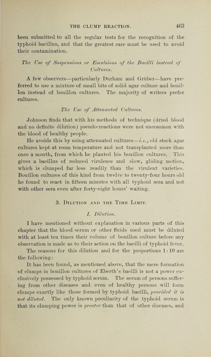 been submitted to all the regular tests for the recognition of the typhoid bacillus, and that the greatest care must be used to avoid their contamination. The Use of Suspensions or Emulsions of the Bacilli instead of Cultures. A few observers—particularly Durham and Gruber—have pre¬ ferred to use a mixture of small bits of solid agar culture and bouil¬ lon instead of bouillon cultures. The majority of writers prefer cultures. The Use of Attenuated Cultures. Johnson finds that with his methods of technique (dried blood and no definite dilution) pseudo-reactions were not uncommon with the blood of healthy people. He avoids this by using attenuated cultures—i.e., old stock agar cultures kept at room temperature and not transplanted more than once a month, from which he planted his bouillon cultures. This gives a bacillus of reduced virulence and slow, gliding motion, which is clumped far less readily than the virulent varieties. Bouillon cultures of this kind from twelve to twenty-four hours old he found to react in fifteen minutes with all typhoid sera and not with other sera even after forty-eight hours’ waiting. 3. Dilution ani> the Time Limit. I. Dilution. I have mentioned without explanation in various parts of this chapter that the blood serum or other fluids used must be diluted with at least ten times their volume of bouillon culture before any observation is made as to their action on the bacilli of typhoid fever. The reasons for this dilution and for the proportions 1:10 are the following: It has been found, as mentioned above, that the mere formation of clumps in bouillon cultures of Eberth’s bacilli is not a power ex¬ clusively possessed by typhoid serum. The serum of persons suffer¬ ing from other diseases and even of healthy persons will form clumps exactly like those formed by typhoid bacilli, provided it is not diluted. The only known peculiarity of the typhoid serum is that its clumping power is greater than that of other diseases, and