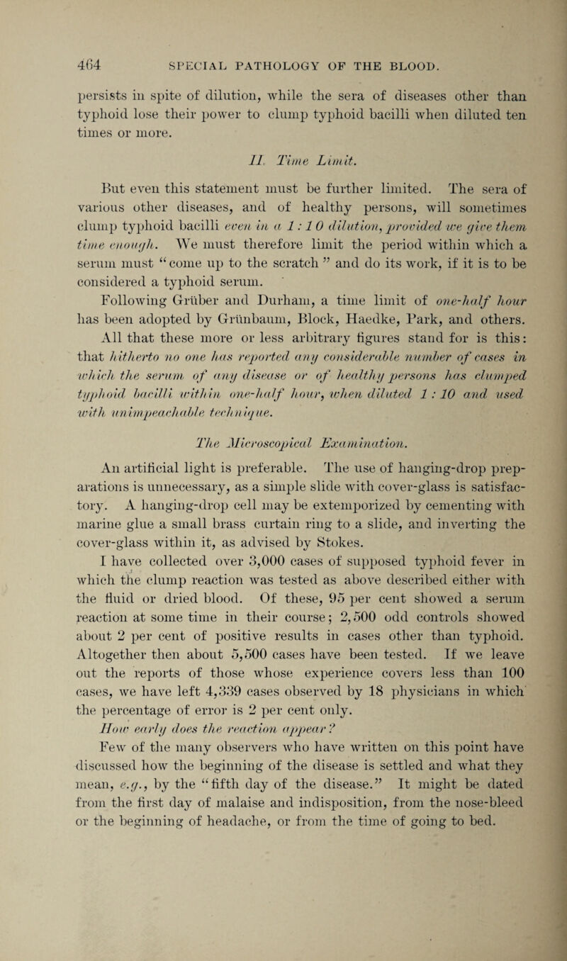 persists in spite of dilution, while the sera of diseases other than typhoid lose their power to clump typhoid bacilli when diluted ten times or more. 11, Ti me Limit. But even this statement must be further limited. The sera of various other diseases, and of healthy persons, will sometimes clump typhoid bacilli even in a 1:10 dilution, provided we (jive them time enough. We must therefore limit the period within which a serum must “ come up to the scratch ” and do its work, if it is to be considered a typhoid serum. Following Gruber and Durham, a time limit of one-half hour has been adopted by Grunbaum, Block, Haedke, Park, and others. All that these more or less arbitrary figures stand for is this: that h itherto no one has reported any considerable number of cases in wh ich the serum of any disease or of healthy persons has clumped typhoid bacilli within one-half hour, when diluted 1 :10 and used with unimpeachable technique. The Microscopical Examination. An artificial light is preferable. The use of hanging-drop prep¬ arations is unnecessary, as a simple slide with cover-glass is satisfac¬ tory. A hanging-drop cell may be extemporized by cementing with marine glue a small brass curtain ring to a slide, and inverting the cover-glass within it, as advised by Stokes. I have collected over 3,000 cases of supposed typhoid fever in which the clump reaction was tested as above described either with the fluid or dried blood. Of these, 95 per cent showed a serum reaction at some time in their course; 2,500 odd controls showed about 2 per cent of positive results in cases other than typhoid. Altogether then about 5,500 cases have been tested. If we leave out the reports of those whose experience covers less than 100 cases, we have left 4,339 cases observed by 18 physicians in which the percentage of error is 2 per cent only. How early does the reaction appear? Few of the many observers who have written on this point have discussed how the beginning of the disease is settled and what they mean, e.y., by the “fifth day of the disease.” It might be dated from the first day of malaise and indisposition, from the nose-bleed or the beginning of headache, or from the time of going to bed.